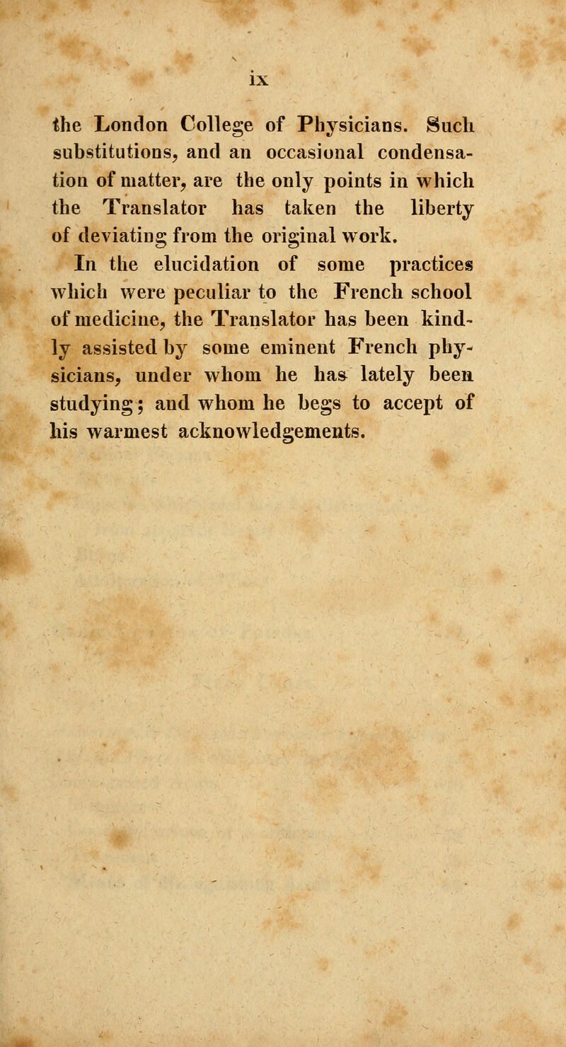 the London College of Physicians. Such substitutions, and an occasional condensa- tion of matter, are the only points in which the Translator has taken the liberty of deviating from the original work. In the elucidation of some practices which were peculiar to the French school of medicine, the Translator has been kind- ly assisted by some eminent French phy- sicians, under whom he has lately been studying; and whom he begs to accept of his warmest acknowledgements.