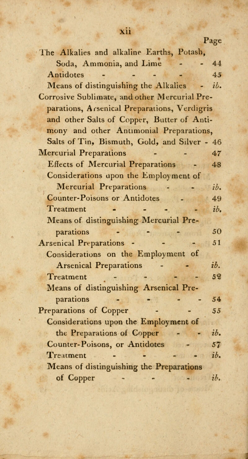 Xll Page The Alkalies and alkaline Earths, Potash, Soda, Ammonia, and Lime - -44 Antidotes - 45 Means of distinguishing the Alkalies - ib. Corrosive Sublimate, and other Mercurial Pre- parations, Arsenical Preparations, Verdigris and other Salts of Copper, Butter of Anti- mony and other Antimonial Preparations, Salts of Tin, Bismuth, Gold, and Silver - 46 Mercurial Preparations 47 Effects of Mercurial Preparations - 48 Considerations upon the Employment of Mercurial Preparations - « ib. Counter-Poisons or Antidotes - 49 Treatment - - ib. Means of distinguishing Mercurial Pre- parations ... 50 Arsenical Preparations - - - 51 Considerations on the Employment of Arsenical Preparations - - ib. Treatment - - 52 Means of distinguishing Arsenical Pre- parations - - - - 54 Preparations of Copper - 55 Considerations upon the Employment of the Preparations of Copper - - ib. Counter-Poisons, or Antidotes - 57 Treatment - - - ib. Means of distinguishing the Preparations of Copper - ib.