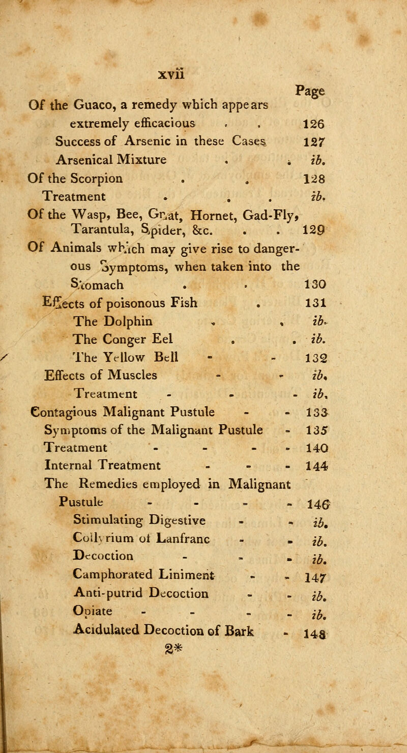 XVÏ1 Page Of the Guaco, a remedy which appears extremely efficacious . . 126 Success of Arsenic in these Cases 127 Arsenical Mixture . * ib. Of the Scorpion . . 128 Treatment » ib. Of the Wasp, Bee, Gr.at, Hornet, Gad-Fly, Tarantula, Slider, &c. . . 129 Of Animals whAch may give rise to danger- ous Symptoms, when taken into the Stomach 130 EÇects of poisonous Fish 131 The Dolphin ib. The Conger Eel ib. The Yellow Bell 132 Effects of Muscles ih Treatment ib. Contagious Malignant Pustule 13& Symptoms of the Malignant Pustule 135 Treatment - - - 140 Internal Treatment 144 The Remedies employed in Malignant Pustule - U6 Stimulating Digestive ib. Coih rium oi Lanfranc ib. Decoction - ib. Camphorated Liniment 147 Anti-putrid Decoction ib. Opiate - - ib. Acidulated Decoction of Bark ua