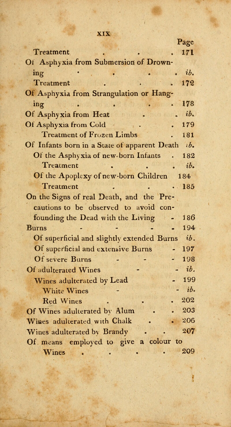 ib. 172 XIX Page Treatment . . .171 Of Asphyxia from Submersion of Drown- ing • . Treatment Of Asphyxia from Strangulation or Hang- ing . . . 178 Of Asphyxia from Heat . . ib. Of Asphyxia from Cold . .179 Treatment of Frozen Limbs . 181 Of Infants born in a State of apparent Death ib. Of the Asphyxia of new-born Infants . 182 Treatment • . ib» Of the Apoplexy of new-born Children 184 Treatment . . • 185 On the Signs of real Death, and the Pre- cautions to be observed to avoid con- founding the Dead with the Living - 186 Burns - - - 194 Of superficial and slightly extended Burns ib. Of superficial and extensive Burns - 197 Of severe Burns - - - 198 Of adulterated Wines - - ib. Wines adulterated by Lead - 199 White Wines - - ib. Red Wines . . .202 Of Wines adulterated by Alum . . 203 Wiaes adulterated with Chalk . . 206 Wines adulterated by Brandy . . 207 Of means employed to give a colour to Wines . . .209