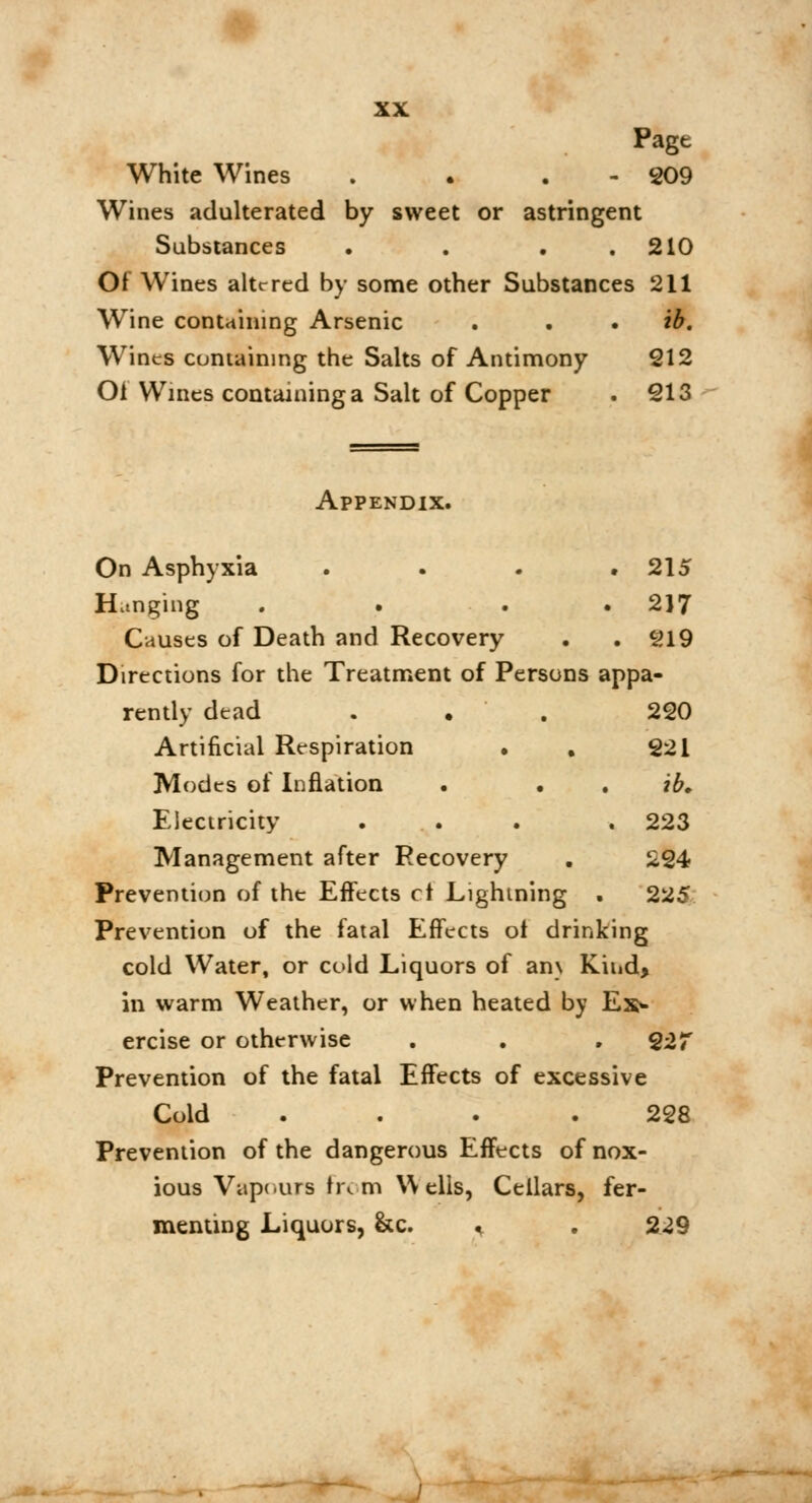 Pagt White Wines . . 209 Wines adulterated by sweet or astringent Substances • . . .210 Of Wines altered by some other Substances 211 Wine containing Arsenic . ib. Wines containing the Salts of Antimony 212 Of Wines containing a Salt of Copper . 213 Appendix. On Asphyxia . . . .215 Hanging . . 2)7 Causes of Death and Recovery . . 219 Directions for the Treatment of Persons appa- rently dead . . . 220 Artificial Respiration • . 221 Modes of Inflation . ib. Electricity ... . 223 Management after Recovery . 224 Prevention of the Effects ci Lightning . 225 Prevention of the fatal Effects ot drinking cold Water, or cold Liquors of an\ Kind, in warm Weather, or when heated by Ex> ercise or otherwise . . . 22T Prevention of the fatal Effects of excessive Cold .... 228 Prevention of the dangerous Effects of nox- ious Vapours from Wells, Cellars, fer- menting Liquors, &c. * . 229