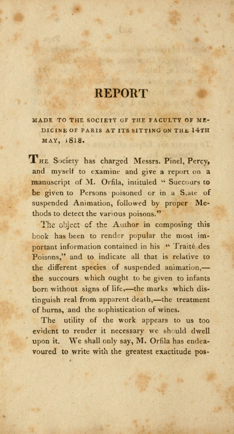 REPORT MADE TO THE SOCIETY OF THE FACULTY OF ME- DICINE OF PARIS AT ITS SITTING ON THL 14TH MAY, i8l8. X he Society has charged Messrs. Pinel, Percy, and myself to examine and give a report on a manuscript of M. Orfila, intituled w Succours to be given to Persons poisoned or in a S.me of suspended Animation, followed by proper Me* thods to detect the various poisons. The object cf the Author in composing this book has been to render popular the most im- portant information contained in his  Traité des Poisons, and to indicate all that is relative to the different species of suspended animation,— the succours which ought to be given to infants born without signs of life,—the marks which dis- tinguish real from apparent death,—the treatment of burns, and the sophistication of wines. The utility of the work appears to us too evident to render it necessary we sh-uld dwell upon it. We shall only say, M. Orfila has endea- voured to write with the greatest exactitude pos-