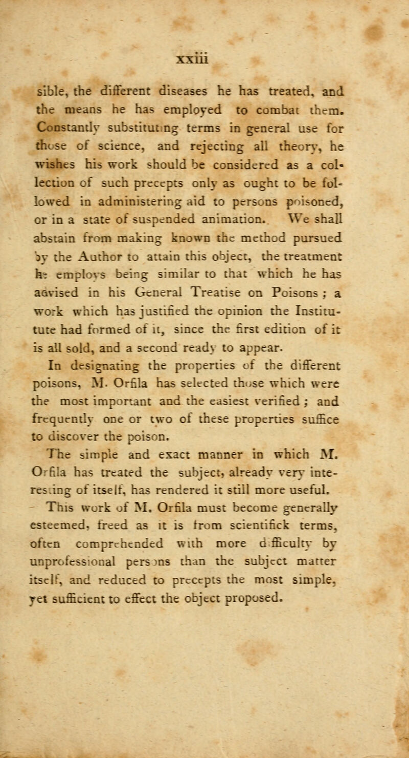 sible, the different diseases he has treated, and the means he has employed to combat them. Constantly substituting terms in general use for .- of science, and rejecting all theory, he cs his work should be considered as a col- lection of such precepts only as ought to be fol- i in administering aid to persons poisoned, or in a state of suspended animation. We shall abstain from making known the method pursued r Aathor to attain this object, the treatment he emplovs being similar to that which he has aavised in his General Treatise on Poisons ; a work which has justified the opinion the Institu- tute had formed of it, since the first edition of it is all sold, and a second ready to appear. In designating the properties of the different poisons, M. Orfila has selected those which were the most important and the easiest verified; and frequently one or two oi these properties suffice to discover the poison. ITie simple and exact manner in which M. O Eîla has treated the subject, already very inte- res.ing of itself, has rendered it still more useful. This work of M. Orfila must become generally esteemed, freed as it is from scientifick terms, often comprehended with more d fficulty by unprofessional persons than the subject matter itself, and reduced to precepts the most simple. ret sufficient to effect the object proposed.