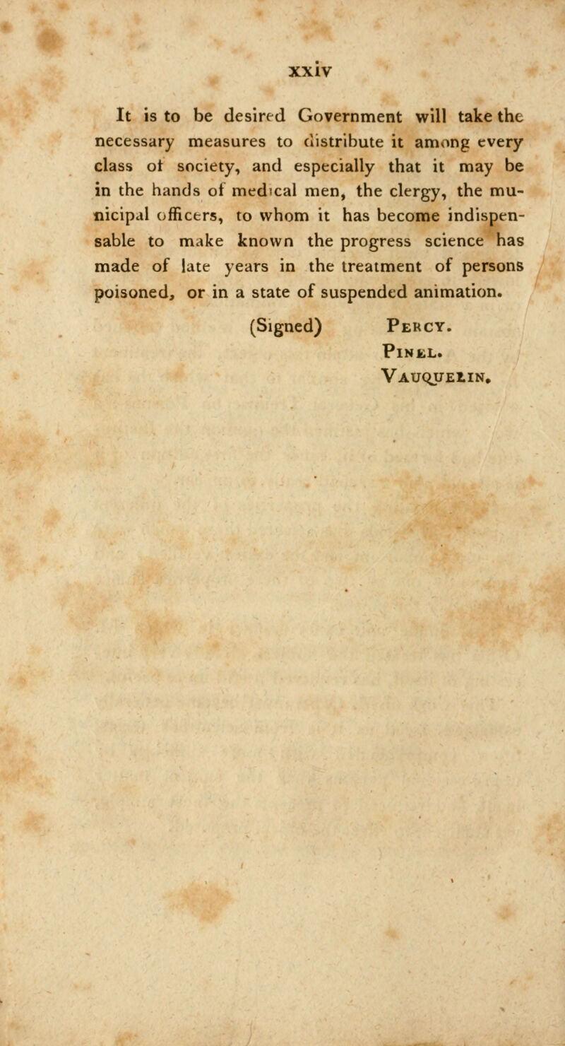 It is to be desired Government will take the necessary measures to distribute it among every class ot society, and especially that it may be in the hands of medical men, the clergy, the mu- nicipal officers, to whom it has become indispen- sable to make known the progress science has made of late years in the treatment of persons poisoned, or in a state of suspended animation. (Signed) Percy. PlNEL. Vauquelin.