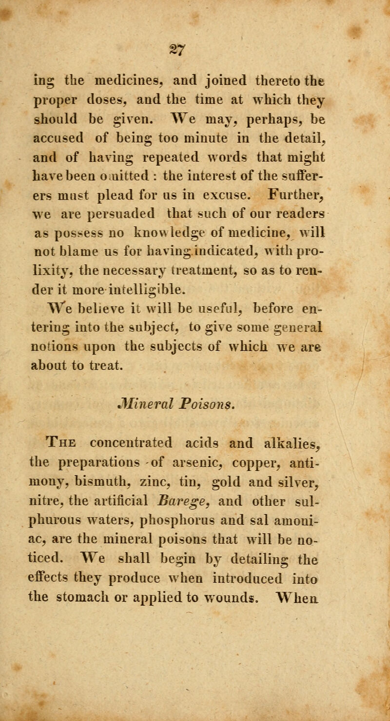 ing the medicines, and joined thereto the proper doses, and the time at which they should be given. We may, perhaps, be accused of being too minute in the detail, and of having repeated words that might have been ouitted : the interest of the suffer- ers must plead for us in excuse. Further, we are persuaded that such of our readers as possess no knowledge of mediciue, will not blame us for having indicated, with pro- lixity, the necessary treatment, so as to ren- der it more intelligible. We believe it will be useful, before en- tering into the subject, to give some general notions upon the subjects of which we are about to treat. Mineral Poisons. The concentrated acids and alkalies, the preparations -of arsenic, copper, anti- mony, bismuth, ziuc, tin, gold and silver, nitre, the artificial Barege, and other sul- phurous waters, phosphorus and sal amoui- ac, are the mineral poisons that will be no- ticed. We shall besrin bv detailing the effects they produce when introduced into the stomach or applied to wounds. When