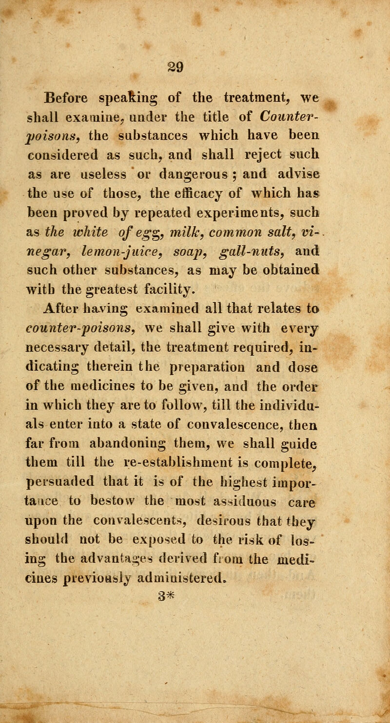 Before spea&ing of the treatment, we shall examine, under the title of Counter- poisons, the substances which have been considered as such, and shall reject such as are useless or dangerous ; and advise the use of those, the efficacy of which has been proved by repeated experiments, such as the white of egg, milk, common salt, vi- negar, lemon-juice, soap, gall-nuts, and such other substances, as may be obtained with the greatest facility. After having examined all that relates to counter-poisons, we shall give with every necessary detail, the treatment required, in- dicating therein the preparation and dose of the medicines to be given, and the order in which they are to follow, till the individu- als enter into a state of convalescence, then far from abandoning them, we shall guide them till the re-establishment is complete, persuaded that it is of the highest impor- tance to bestow the most assiduous care upon the convalescents, desirous that they should not be exposed to the risk of los- ing the advantages derived from the medi- cines previously administered. 3*