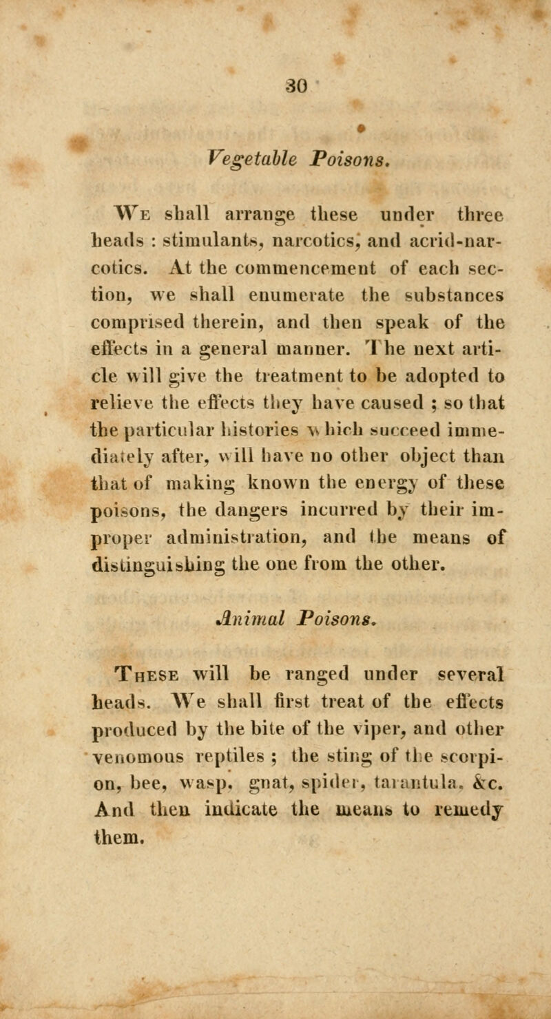 Vegetable Poisons. We shall arrange these under three heads : stimulants, narcotics, and acrid-nar- cotics. At the commencement of each sec- tion, we shall enumerate the substances comprised therein, and then speak of the effects in a general manner. The next arti- cle will give the treatment to be adopted to relieve the effects they have caused ; so that the particular histories w hich succeed imme- diately after, will have no other object than that of making known the energy of these poisons, the dangers incurred by their im- proper administration, and the means of distinguishing the one from the other. Animal Poisons, These will be ranged under several heads. We shall first treat of the effects produced by the bite of the viper, and other venomous reptiles ; the sting of the scorpi- on, bee, wasp, gnat, spider, tarantula, kc. And then indicate the uietuib to remedy them.