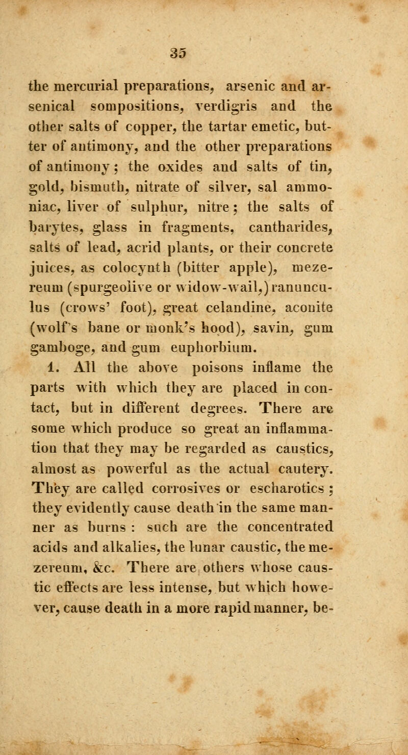 the mercurial preparations, arsenic and ar- senical sompositions, verdigris and the other salts of copper, the tartar emetic, but- ter of antimony, and the other preparations of antimony ; the oxides aud salts of tin, gold, bismath, nitrate of silver, sal ammo- niac, liver of sulphur, nitre ; the salts of barytes, glass in fragments, cantharides, salts of lead, acrid plants, or their concrete juices, as colocynth (bitter apple), meze- reum (spurgeolive or widow-wail,) ranuncu- lus (crows' foot), great celandine, aconite (wolfs bane or monk's hood), savin, gum gamboge, and gum euphorbium. 1. All the above poisons inflame the parts with which they are placed in con- tact, but in different degrees. There are some which produce so great an inflamma- tion that they may be regarded as caustics, almost as powerful as the actual cautery. They are called corrosives or escharotics ; they evidently cause death in the same man- ner as burns : such are the concentrated acids and alkalies, the lunar caustic, the me- zereuni, &c. There are others whose caus- tic effects are less intense, but which howe- ver, cause death in a more rapid manner, be-