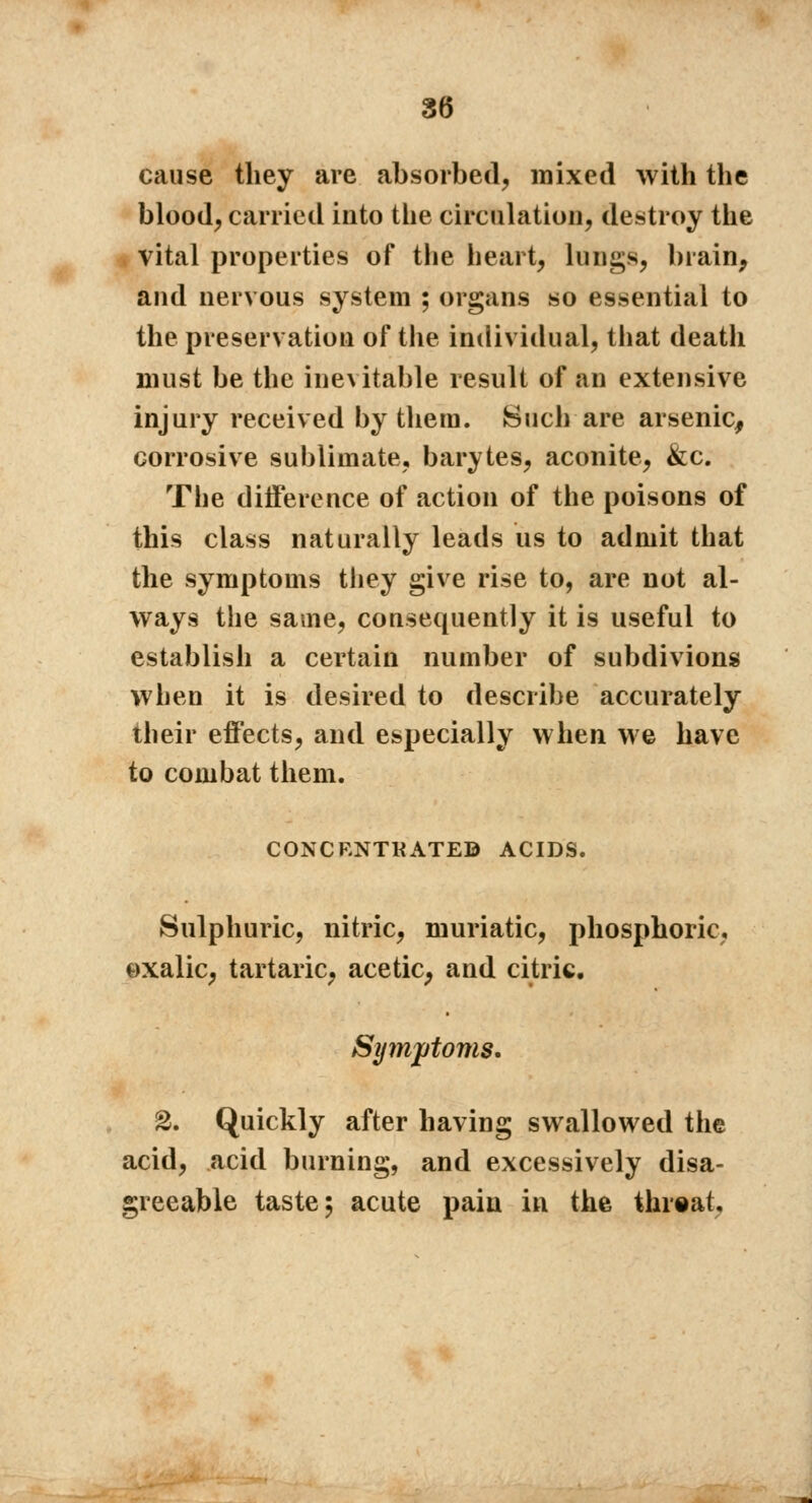 cause they are absorbed, mixed with the blood, carried into the circulation, destroy the vital properties of the heart, lungs, brain, and nervous system ; organs so essential to the preservation of the individual, that death must be the ine\itable result of an extensive injury received by them. Such are arsenic, corrosive sublimate, barytes, aconite, &c. The difference of action of the poisons of this class naturally leads us to admit that the symptoms they give rise to, are not al- ways the same, consequently it is useful to establish a certain number of subdivions when it is desired to describe accurately their effects, and especially when we have to combat them. CONCENTRATE© ACIDS. Sulphuric, nitric, muriatic, phosphoric, oxalic, tartaric, acetic, and citric. Symptoms. 2. Quickly after having swallowed the acid, acid burning, and excessively disa- greeable taste; acute pain in the threat,