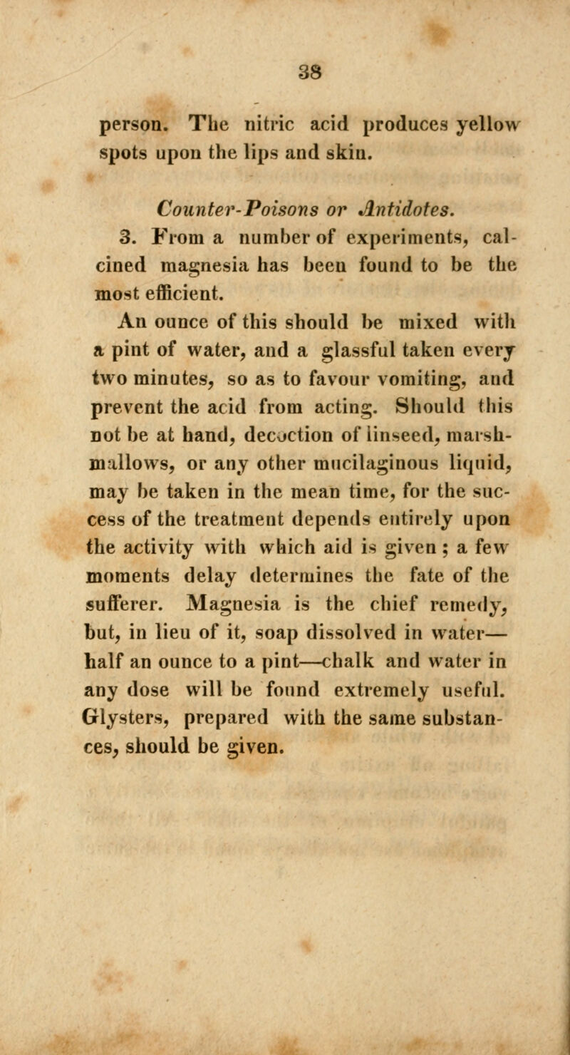 person. The nitric acid produces yellow spots upon the lips and skin. Counter-Poisons or Antidotes. 3. From a number of experiments, cal- cined magnesia has been found to be the most efficient. An ounce of this should be mixed witli a pint of water, and a glassful taken every two minutes, so as to favour vomiting, and prevent the acid from acting. Should this not be at hand, decoction of linseed, marsh- mallows, or any other mucilaginous liquid, may be taken in the mean time, for the suc- cess of the treatment depends entirely upon the activity with which aid is given ; a few moments delay determines the fate of the sufferer. Magnesia is the chief remedy, but, in lieu of it, soap dissolved in water— half an ounce to a pint—chalk and water in any dose will be found extremely useful. Glysters, prepared with the same substan- ces, should be given.