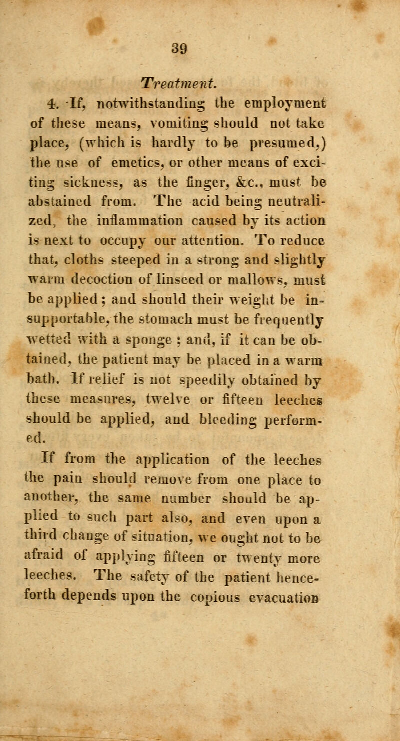 Treatment. 4. If, notwithstanding the employment of these means, vomiting should not take place, (which is hardly to be presumed.) the use of emetics, or other means of exci- ting sickness, as the finger. &c. must be abstained from. The acid being neutrali- zed, the inflammation caused by its action is next to occupy our attention. To reduce that, cloths steeped in a strong and slightly warm decoction of linseed or mallows, must be applied ; and should their weight be in- supportable, the stomach must be frequently wetted with a sponge : and, if it can be ob- tained, the patient may be placed in a warm bath. If relief is not speedily obtained by these measures, twelve or fifteen leeches should be applied, and bleeding perform- ed. If from the application of the leeches the pain should remove from one place to another, the same number should be ap- plied to such part also, and even upon a third change of situation, we ought not to be afraid of applying fifteen or twenty more leeches. The safety of the patient hence- forth depends upon the copious evacuation