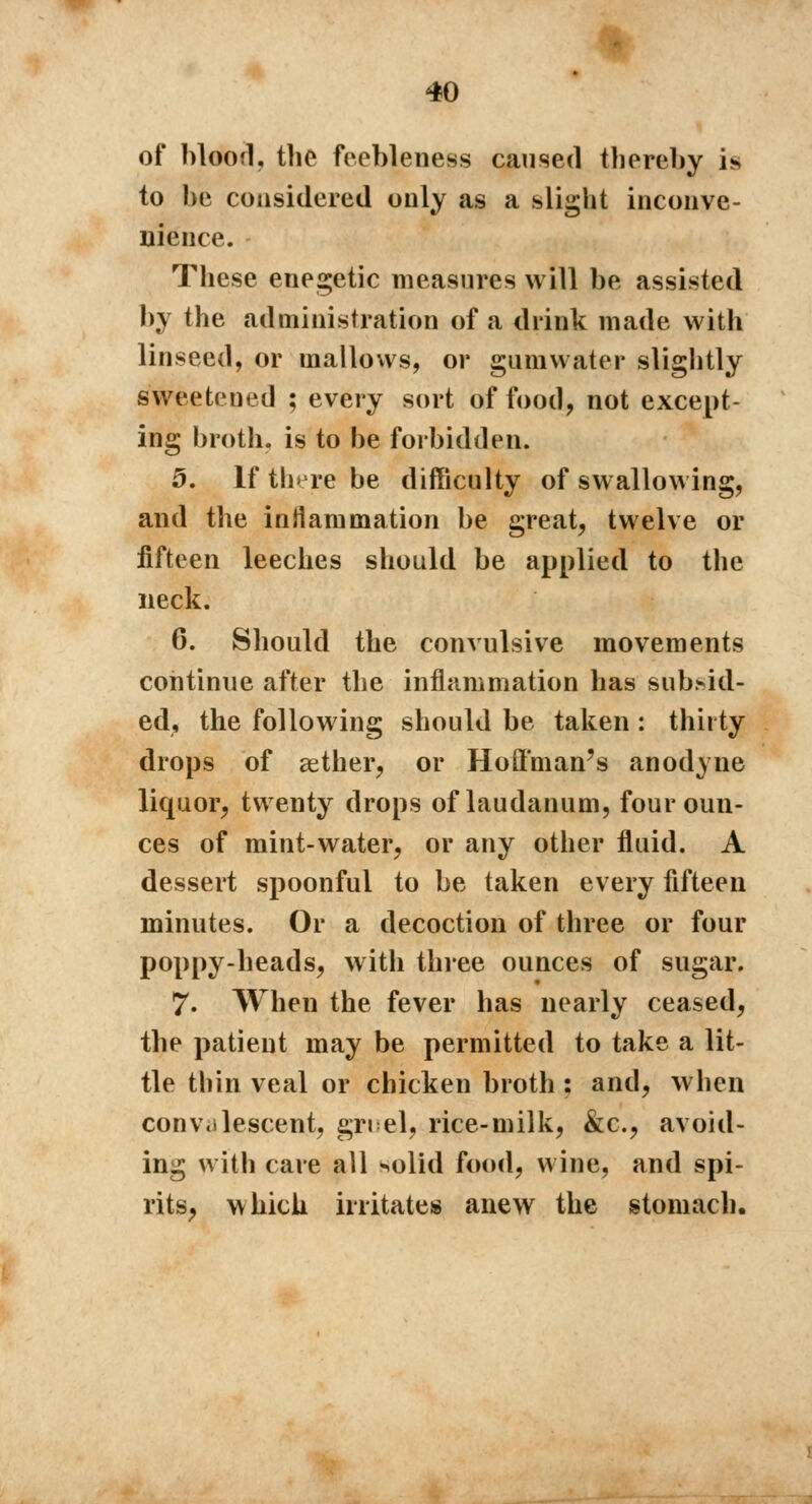 of blood, the feebleness caused thereby i* to be considered only as a slight inconve- nience. These enegetic measures will be assisted by the administration of a drink made with linseed, or mallows, or gumwater slightly sweetened ; every sort of food, not except- ing broth, is to be forbidden. 5. If there be difficulty of swallowing, and the inflammation be great, twelve or fifteen leeches should be applied to the neck. 6. Should the convulsive movements continue after the inflammation has sutaid- ed, the following should be taken : thirty drops of aether, or Hoffman's anodyne liquor, twenty drops of laudanum, four oun- ces of mint-water, or any other fluid. A dessert spoonful to be taken every fifteen minutes. Or a decoction of three or four poppy-heads, with three ounces of sugar. 7. When the fever has nearly ceased, the patient may be permitted to take a lit- tle thin veal or chicken broth : and, when convalescent, grid, rice-milk, &c, avoid- ing with care all ^olid food, wine, and spi- rits, which irritates anew the stomach.