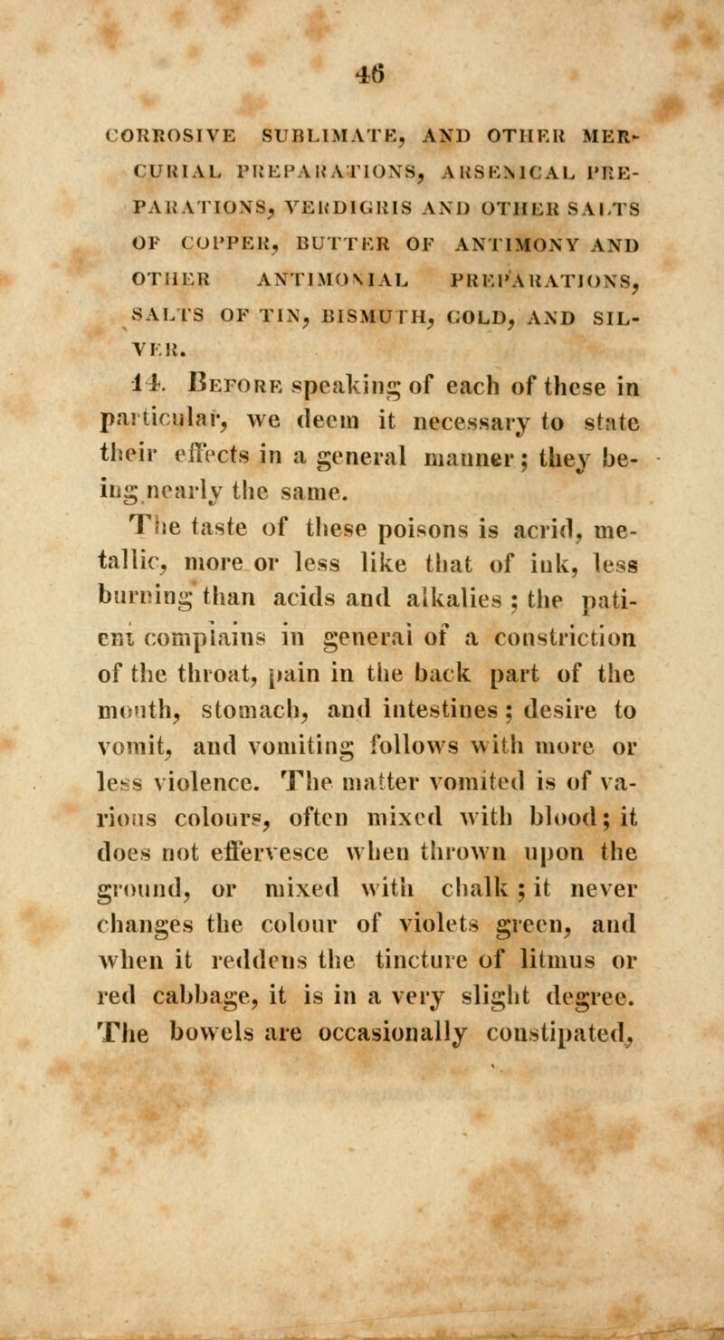 CUKIAL PREPARATIONS, ARSENICAL PRE- PARATION^ VERDIGRIS AND OTHER SALTS OF COPPER, BUTTER OF ANTIMONY AND OTHER ANT1MOMAL PREPARATIONS, SALTS OF TIN, BISMUTH, GOLD, AND SIL- VER. 11. Before speaking of each of these in particular, we deem it necessary to stntc their effects in a general manner ; they be- ing nearly the same. The taste of these poisons is acrid, me- tallic, more or less like that of ink, less burning than acids and alkalies ; the pati- ent complains in general of a constriction of the throat, pain in the back part of the mouth, stomach, and intestines ; desire to vomit, and vomiting follows with more or less violence. The matter vomited is of va- rious colours, often mixed with blood; it docs not effervesce when thrown upon the ground, or mixed with chalk ; it never changes the colour of violets green, and when it reddens the tincture of litmus or red cabbage, it is in a very slight degree. The bowels are occasionally constipated,