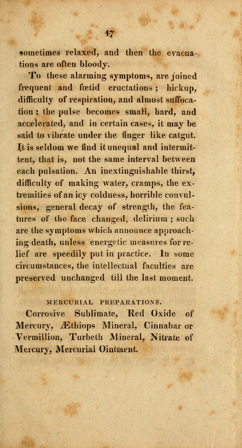 sometimes relaxed, and then the evacua- tions are often bloody. To these alarming symptoms, are joined frequent and foetid eructations ; hickup, difficulty of respiratiou, and almost suffoca- tion ; the pulse becomes small, hard, and accelerated, and in certain cases, it may be said to vibrate under the finger like catgut. Xt is seldom we find it unequal and intermit- tent, that is, not the same interval between each pulsation. An inextinguishable thirst, difficulty of making water, cramps, the ex- tremities of an icy coldness, horrible convul- sions, general decay of strength, the fea- tures of tho face changed, delirium ; such are the symptoms which announce approach- ing death, unless energetic measures for re- lief are speedily put in practice. In some circumstances, the intellectual faculties are preserved unchanged till the last moment. MERCURIAL PREPARATIONS. Corrosive Sublimate, Red Oxide of Mercury, iEthiops Mineral, Cinnabar or Vermillion, Turbeth Mineral, Nitrate of Mercury, Mercurial Ointment.