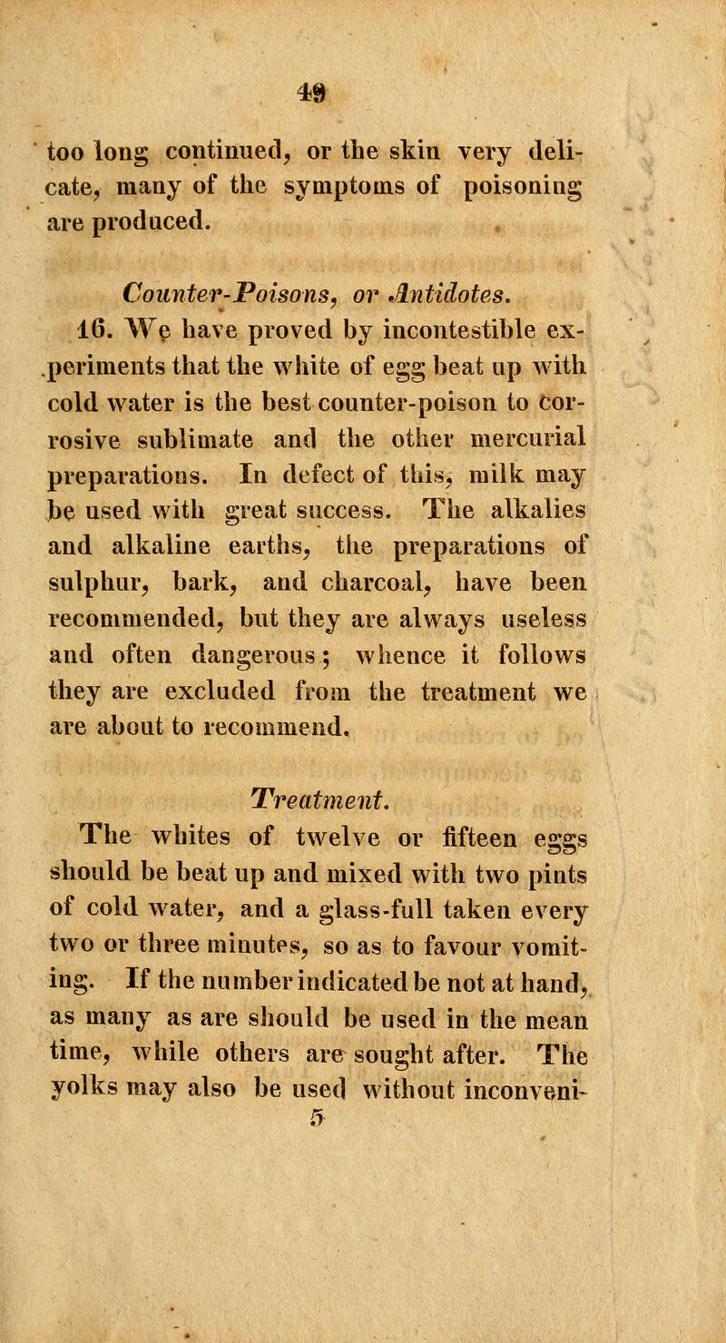 too long continued, or the skin very deli- cate, many of the symptoms of poisoning are produced. Counter-Poisons, or JLntidotes. 16. We have proved by incontestible ex- periments that the white of egg beat up with cold water is the best counter-poison to Cor- rosive sublimate and the other mercurial preparations. In defect of this, milk may be used with great success. The alkalies and alkaline earths, the preparations of sulphur, bark, and charcoal, have been recommended, but they are always useless and often dangerous; whence it follows they are excluded from the treatment we are about to recommend. Treatment. The whites of twelve or fifteen eggs should be beat up and mixed with two pints of cold water, and a glass-full taken every two or three minutes, so as to favour vomit- ing. If the nu mber indicated be not at hand, as many as are should be used in the mean time, while others are sought after. The yolks may also be used without inconveni-