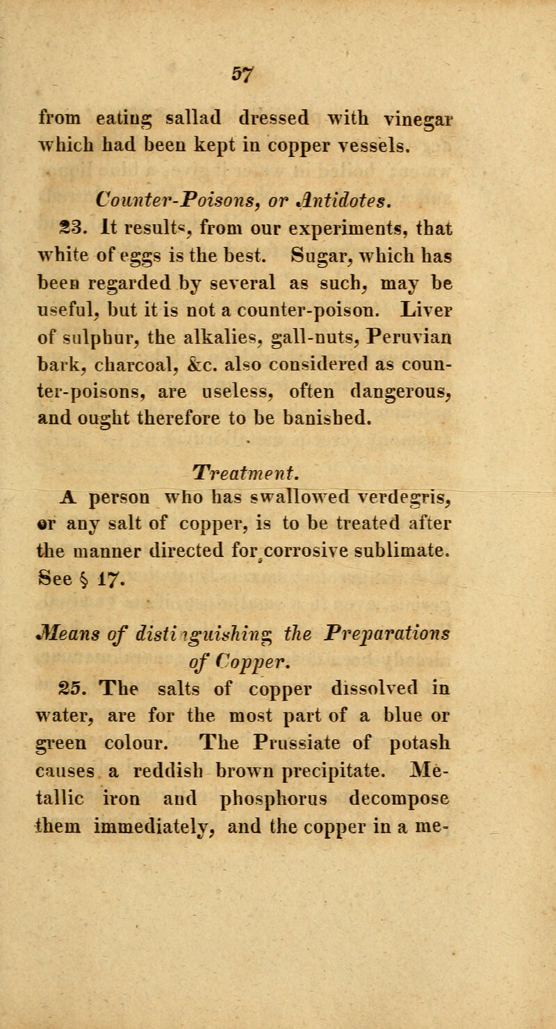 from eating sallad dressed with vinegar which had been kept in copper vessels. Counter-Poisons, or Antidotes. S3. It result*, from our experiments, that white of eggs is the best. Sugar, which has been regarded by several as such, may be useful, but it is not a counter-poison. Liver of sulphur, the alkalies, gall-nuts, Peruvian bark, charcoal, &c. also considered as coun- ter-poisons, are useless, often dangerous, and ought therefore to be banished. Treatment. A person who has swallowed verdegris, ©r any salt of copper, is to be treated after the manner directed for corrosive sublimate. See % 17. Means of disti igmshing the Vreparations of Copper. 25. The salts of copper dissolved in water, are for the most part of a blue or green colour. The Prussiate of potash causes a reddish brown precipitate. Me- tallic iron and phosphorus decompose them immediately, and the copper in a me-