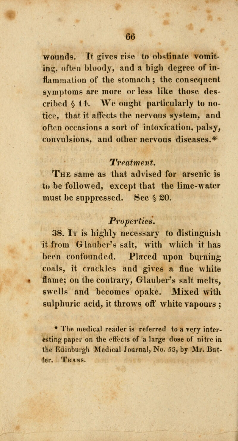 wounds. It çives rise to obstinate vomit- ing, oft^n bloody, and a high degree of in- flammation of the stomach; the consequent symptoms are more or less like those des- cribed § 14. We ought particularly to no- tice, that it affects the nervous system, and often occasions a sort of intoxication, palsy, convulsions, and other nervous diseases.* Treatment. The same as that advised for arsenic is to be followed, except that the lime-water must be suppressed. See § 20. Properties. 38. It is highly necessary to distinguish it from Glauber's salt, with which it has been confounded. Placed upon burning coals, it crackles and gives a fine white flame; on the contrary, Glauber's salt melts, swells and becomes opake. Mixed with sulphuric acid, it throws off* white vapours ; * The medical reader is referred to a very inter- esting paper on the effects of a large dose of nitre in the Edinburgh Medical Journal, No. 53, by Mr. But- ler. Trans.