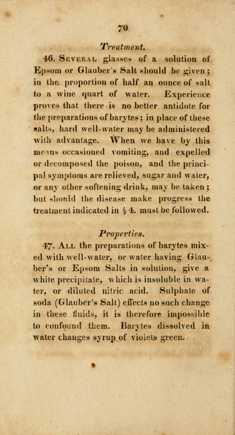 Treatment. 46. Several glasses of a solution of Epsom or Glauber's Salt should be given ; iu the proportion of half an ounce of salt to a wine quart of water. Experience proves that there is no better antidote for the preparations of barytes ; in place of these salts, hard well-water may be administered with advantage. When we have by this me ins occasioned vomiting, and expelled or decomposed the poison, and the princi- pal symptoms are relieved, sugar and water, or any other softening drink, may be taken ; but should the disease make progress the treatment indicated in §4. must be followed. Properties. 47. All the preparations of barytes mix- ed with well-water, or water having Glau- bers or Epsom Salts in solution, give a white precipitate, which is insoluble in wa- ter, or diluted nitric acid. Sulphate of soda (Glauber's Salt) effects no such change in these fluids, it is therefore impossible to confound them. Barytes dissolved in water changes syrup of vioiets green.