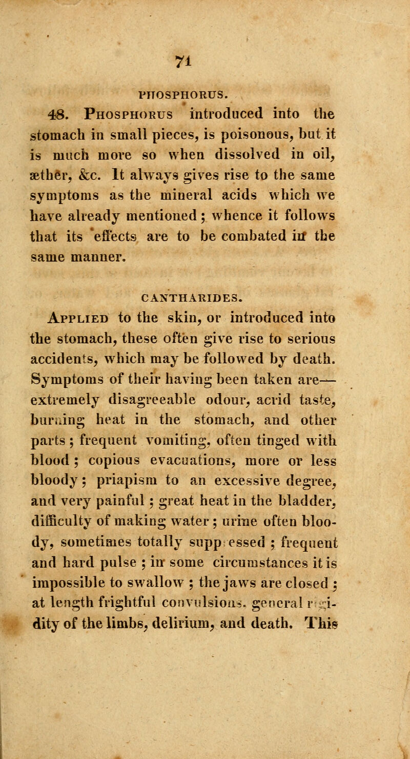 PHOSPHORUS. 48. Phosphorus introduced into the stomach in small pieces, is poisonous, but it is much more so when dissolved in oil, aether, &c. It always gives rise to the same symptoms as the mineral acids which we have already mentioned ; whence it follows that its effects are to be combated itf the same manner. CANTHARIDES. Applied to the skin, or introduced into the stomach, these often give rise to serious accidents, which may be followed by death. Symptoms of their having been taken are— extremely disagreeable odour, acrid taste, burning heat in the stomach, and other parts ; frequent vomiting, often tinged with blood ; copious evacuations, more or less bloody ; priapism to an excessive degree, and very painful ; great heat in the bladder, difficulty of making water ; urine often bloo- dy, sometimes totally suppressed ; frequent and hard pulse ; in* some circumstances it is impossible to swallow ; the jaws are closed ; at length frightful convulsion», general r ;:i- dity of the limbs, delirium, and death. This