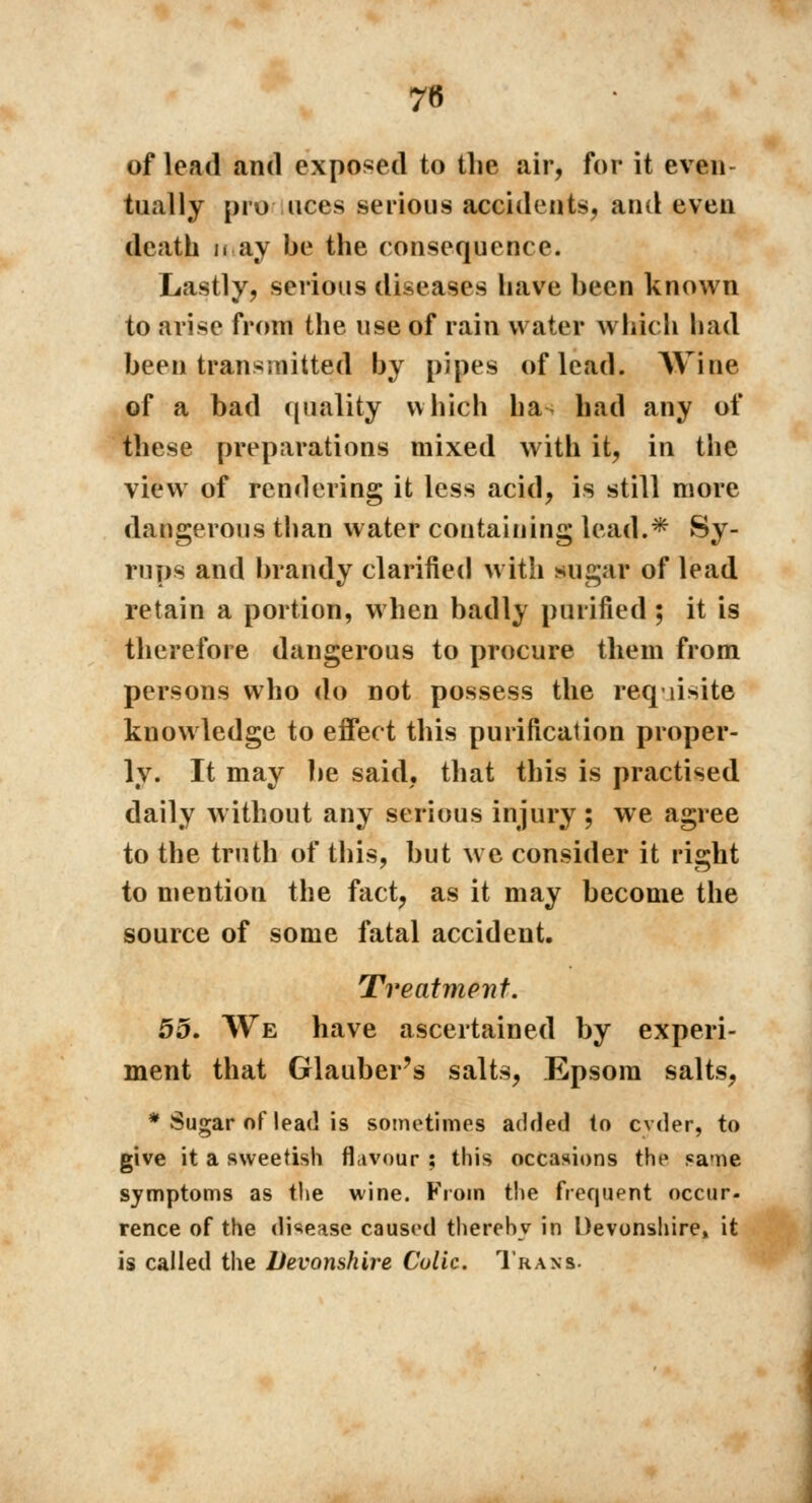 of lead and exposed to the air, for it even tnally pro uces serious accidents, and even death may be the consequence. Lastly, serious diseases have been known to arise from the use of rain water which had been transmitted by pipes of lead. Wine of a bad quality which ha had any of these preparations mixed with it, in the view of rendering it less acid, is still more dangerous than water containing lead.* Sy- rups and brandy clarified with sugar of lead retain a portion, when badly purified ; it is therefore dangerous to procure them from persons who do not possess the requisite knowledge to effect this purification proper- ly. It may be said, that this is practised daily without any serious injury ; we agree to the truth of this, but we consider it right to mention the fact, as it may become the source of some fatal accident. Treatment. 55. We have ascertained by experi- ment that Glauber's salts, Epsom salts, * Sugar of lead is sometimes added to cvder, to give it a sweetish flavour ; this occasions the same symptoms as the wine. From the frequent occur- rence of the disease caused therehv in Devonshire» it is called the Devonshire Colic. Trans.