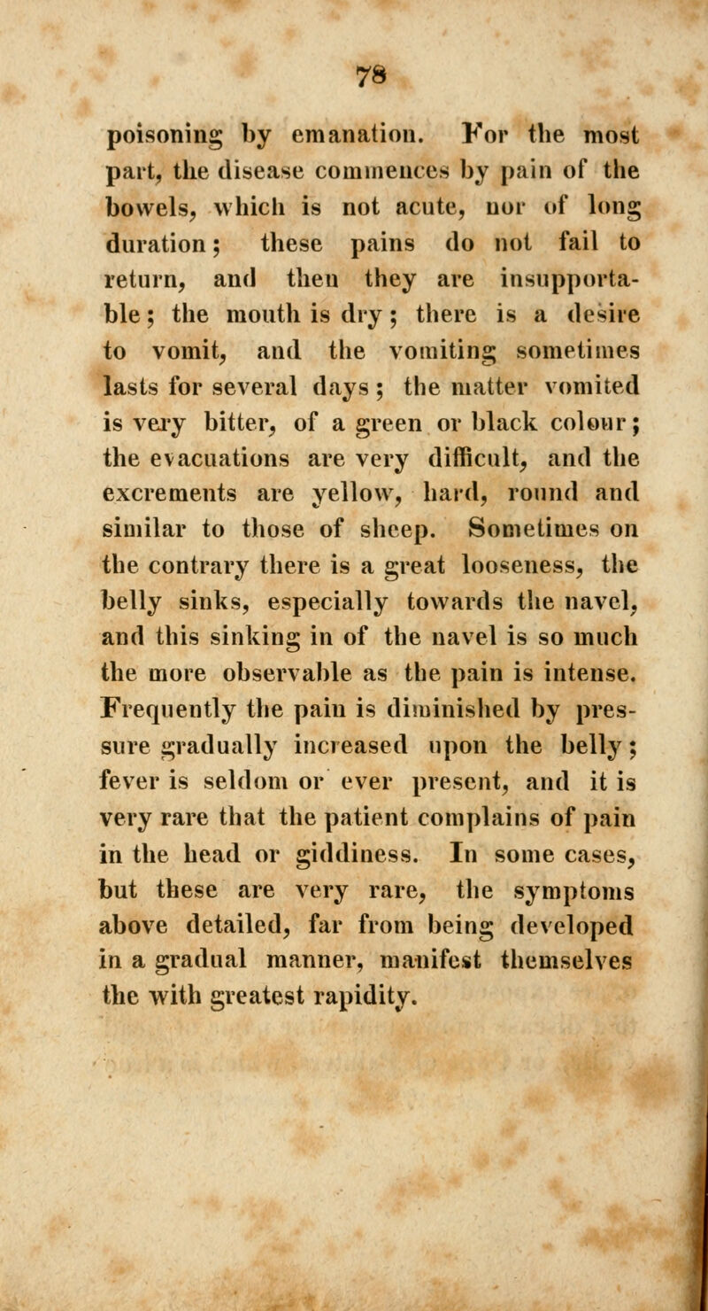 poisoning by emanation. For the most part, the disease commences by pain of the bowels, which is not acute, nor of long duration ; these pains do not fail to return, and then they are insupporta- ble ; the mouth is dry ; there is a desire to vomit, and the vomiting sometimes lasts for several days ; the matter vomited is very bitter, of a green or black colour; the evacuations are very difficult, and the excrements are yellow, hard, round and similar to those of sheep. Sometimes on the contrary there is a great looseness, the belly sinks, especially towards the navel, and this sinking in of the navel is so much the more observable as the pain is intense. Frequently the pain is diminished by pres- sure gradually increased upon the belly ; fever is seldom or ever present, and it is very rare that the patient complains of pain in the head or giddiness. In some cases, but these are very rare, the symptoms above detailed, far from being developed in a gradual manner, manifest themselves the with greatest rapidity.