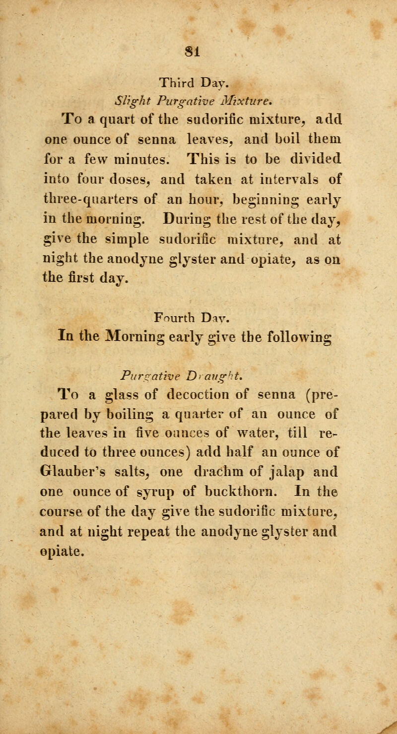 SI Third Day. Slight Purgative Mixture, To a quart of the sudorific mixture, add one ounce of senna leaves, and boil them for a few minutes. This is to be divided into four doses, and taken at intervals of three-quarters of an hour, beginning early in the morning. During the rest of the day, give the simple sudorific mixture, and at night the anodyne glyster and opiate, as on the first day. Fourth Dav. In the Morning early give the following Purgative Draught. To a glass of decoction of senna (pre- pared by boiling a quarter of an ounce of the leaves in five ounces of water, till re- duced to three ounces) add half an ounce of Glauber's salts, one drachm of jalap and one ounce of syrup of buckthorn. In the course of the day give the sudorific mixture, and at night repeat the anodyne glyster and opiate.