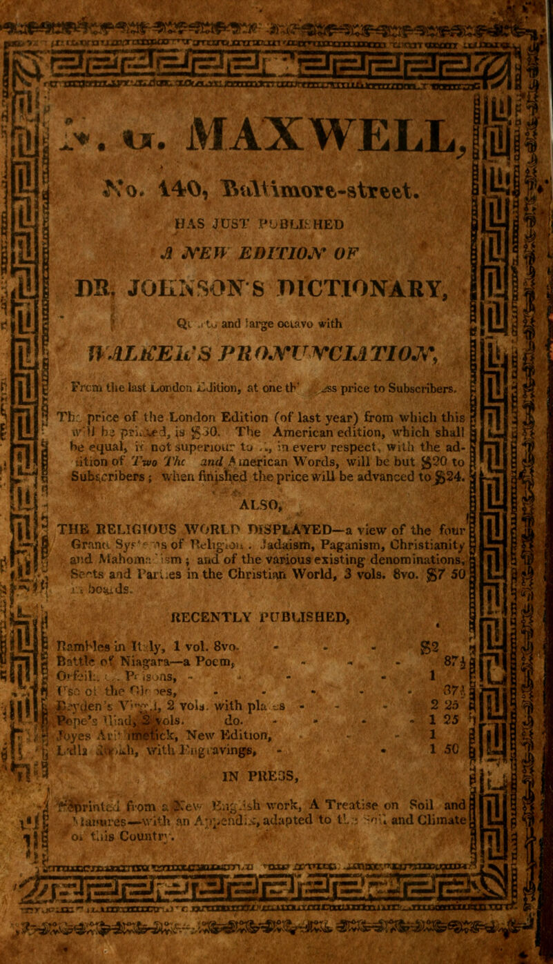 SSSÎBISDK pi m*>**. MAXWELL, il g n i 1 n i 7! Ko. 140, TtaltimoTe-atrtet. HAS JUST PUBLISHED A NEW EDITION OF DR. JOHNSONS DICTIONARY, Qe ,.tu and iargeociavo with ntLtCElcS Pll OJtTUWCLi TIOJS, g Frcm the last London ilJition, at one th' jss price to Subscribers. i jl Thr. price of the London Edition (of last year) from which this li \ \ is g30. The American edition, which shall he equal, \< not supérieur to /., in everv respect, with the ad- dition of Two The and >merican Words, will be but $20 to Subscribers ; when finished the price will be advanced to$24. I a i 1 1 Mahomn ism ; and of the various existing denominations, § ' < ] 3 THE RELIGIOUS WORLP DISPLAYED—a view of the four| Grants. Syj Sets and Parues in the Christiari World, 3 vols. 8vo. g7 50, ds. fell Pu PHl S Battle of Niagara—a Poem, BS||I S Orfeil ALSO, DISPI s of Religiou . .ïadaism, Paganism, Christianity RECENTLY PUBLISHED, R&mMes in It ly, 1 vol. 8vo> >ns, ->es, l\\ i, 2 void, with pla --S <JJ jj do. oHck, New Edition, avings, S2 l 2 25 l 1 25 ! 1 1 50 IN PRE3S, li m i si? b work, A Treatise on Soil and J c, adapted to t'. - ~'r\ and Climate o* litis Country. 1 71 uuccrconzrorot tsoxxxcsauwsm ,td nap jscnxcci -acrocc-. Titu rxuxH&nx*