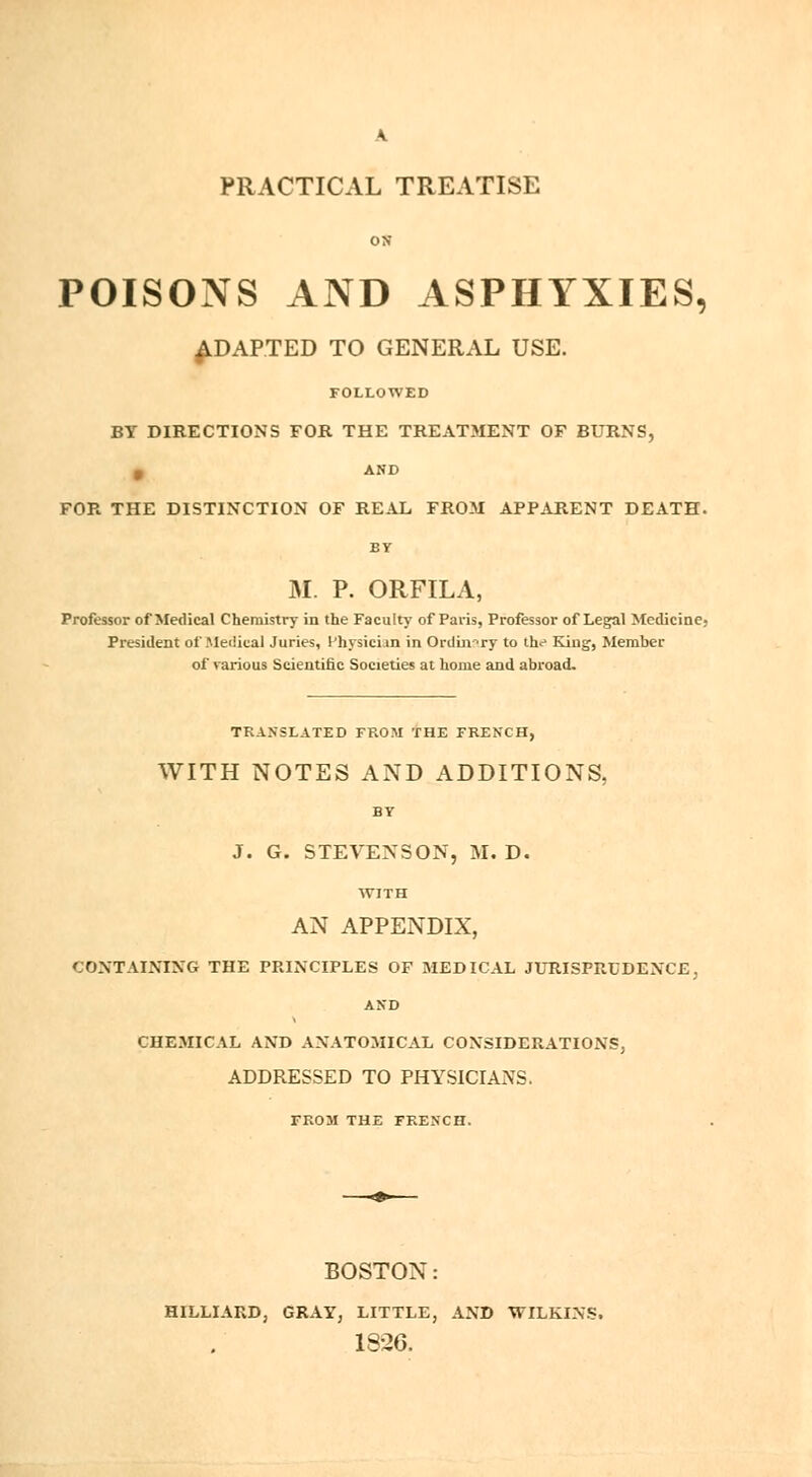 A. PRACTICAL TREATISE ON POISONS AND ASPHYXIES, ADAPTED TO GENERAL USE. FOLLOWED BY DIRECTIONS FOR THE TREATMENT OF BURNS, 0 AND FOR THE DISTINCTION OF REAL FROM APPARENT DEATH. M. P. ORFILA, Professor of Medical Chemistry in the Faculty of Paris, Professor of Legal Medicine, President of Medical Juries, Physician in Ordinary to the King, Member of various Scientific Societies at home and abroad. TRANSLATED FROM THE FRENCH, WITH NOTES AND ADDITIONS, BY J. G. STEVENSON, M. D. WITH AN APPENDIX, CONTAINING THE PRINCIPLES OF MEDICAL JURISPRUDENCE; AND CHEMICAL AND ANATOMICAL CONSIDERATIONS, ADDRESSED TO PHYSICIANS. FROM THE FRENCH. BOSTON: HILLIARD, GRAY, LITTLE, AND WILKINS. 18-26.