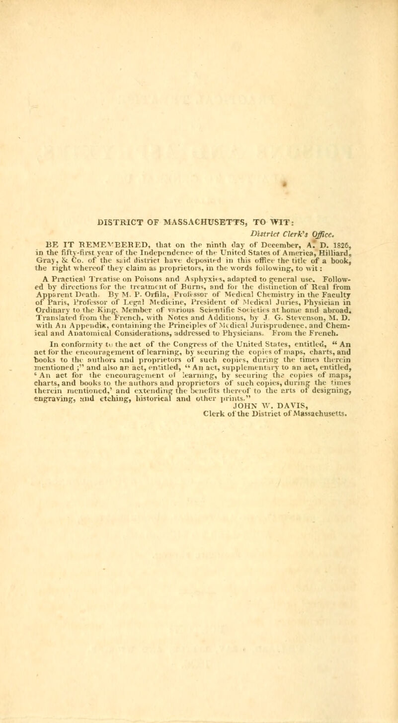 DISTRICT OF MASSACHUSETTS, TO WIT: District Clerk's Office. BK IT REMF.VBERED, that on the ninth day of December, AÎ D. 1826, in the fifty-first year of the Independence of th>- United States of America, Milliard, Graj, & Co. of the stid district have deposited in this office the title of a book, the right whereof they claim as proprietors, in the words following, to wit : A Practical Treatise on Poisons and Asphyxies, adapted to general use. Follow- ed by directions for the treatment of Burns, and loi the distinction of Real from Apparent Death. By M. P. Orfila, Professor of Medical Chemistry in the Faculty of Paris, Professor of Legal Medicine, President of Medical Juries, Physician in Ordinary to the King, Member of vnrious Scientific Societies at home and abroad. Translated from the French, with Notes and Additions, by J G. Stevenson, M. D. with An Appendix, containing the Principles of Medical Jurisprudence, and Chem- ical and Anatomical Considerations, addressed to Physicians. From the French. In conformity te the act of the Congress of the United States, entitled,  An act for the encouragement of learning, by securing the copies of maps, charts, and books to the authors anil proprietors of such copies, during the times therein mentioned ; and also an act, entitled,  An act, supplementary to an act, entitled, ' An act for the encouragement of '.earning, by securing the copies of maps, charts, and books to the authors and proprietors of such copies, during the times therein mentioned,' and extending the benefits thereof to the Bits of designing, engraving, and etching, historical and other prints. JOHN W. DAVIS, Clerk of the District of Massachusetts.