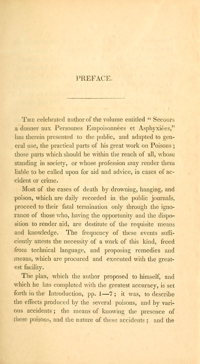 PREFACE. The celebrated author of the volume entitled  Secours a donner aux Personnes Empoisonnées et Asphyxiées, has therein presented to the public, and adapted to gen- eral use, the practical parts of his great work on Poisons ; those parts which should be within the reach of all, whose standing in society, or whose profession may render them liable to be called upon for aid and advice, in cases of ac- cident or crime. Most of the cases of death by drowning, hanging, and. poison, which are daily recorded in the public journals, proceed to their fatal termination only through the igno- rance of those who, having the opportunity and the dispo- sition to render aid, are destitute of the requisite means and knowledge. The frequency of these events suffi- ciently attests the necessity of a work of this kind, freed from technical language, and proposing remedies and means, which are procured and executed with the great- est facility. The plan, which the author proposed to himself, and which he has completed with the greatest accuracy, is set forth in the Introduction, pp. 1—7 ; it was, to describe the effects produced by the several poisons, and by vari- ous accidents ; the means of knowing the presence of these poisons, and the nature of these accidents ; and the