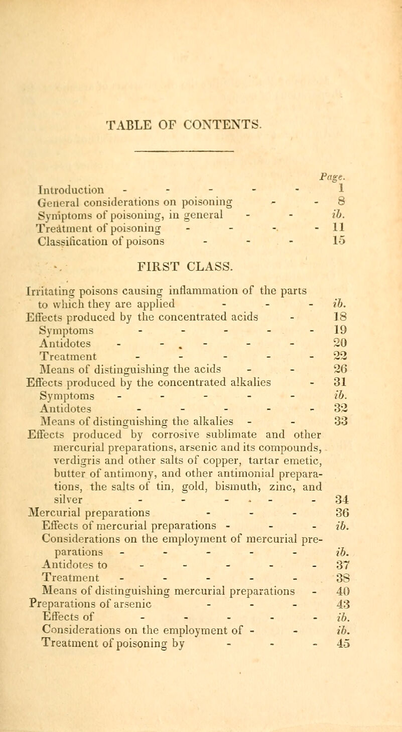 TABLE OF CONTENTS. Page. Introduction ----- 1 General considerations on poisoning - - 8 Symptoms of poisoning, in general - - ib. Treatment of poisoning - - -. - 11 Classification of poisons 15 FIRST CLASS. Irritating poisons causing inflammation of the parts to which they are applied - ib. Effects produced by the concentrated acids - 18 Symptoms - - - - 19 Antidotes - - . - - 20 Treatment - - - - 22 Means of distinguishing the acids - - 26 Effects produced by the concentrated alkalies - 31 Symptoms ------- ib. Antidotes - - - - 32 Means of distinguishing the alkalies - - 33 Effects produced by corrosive sublimate and other mercurial preparations, arsenic and its compounds, - verdigris and other salts of copper, tartar emetic, butter of antimony, and other antimonial prepara- tions, the salts of tin, gold, bismuth, zinc, and silver - - - 34 Mercurial preparations 36 Effects of mercurial preparations - ib. Considerations on the employment of mercurial pre- parations ----- ib. Antidotes to - - - - - 37 Treatment - - - - - 3S Means of distinguishing mercurial preparations - 40 Preparations of arsenic 43 Effects of - ib. Considerations on the employment of - - ib.