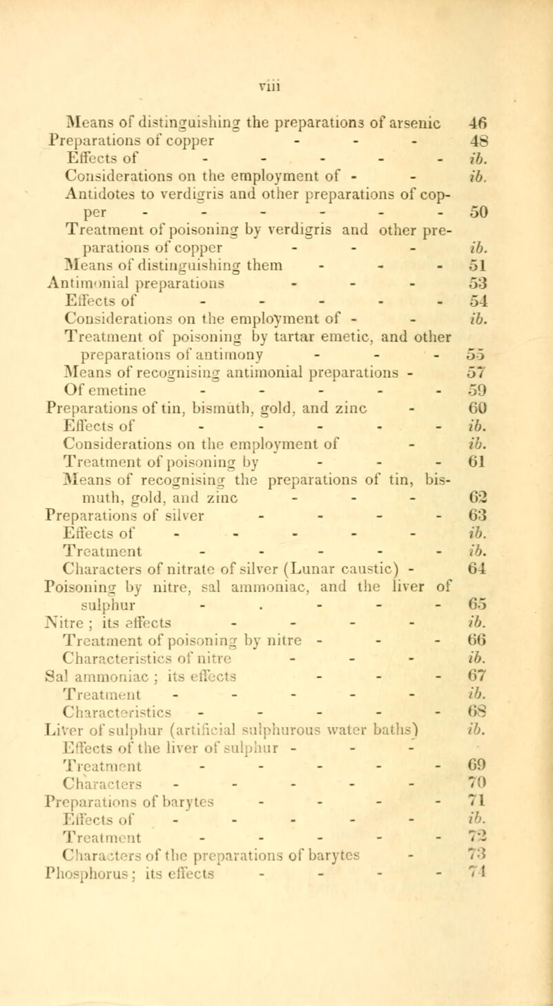 Preparations of copper 48 Effects of - ib. Considerations on the employment of - - ib. Antidotes to verdigris and other preparations of cop- per - - - - - - 50 Treatment of poisoning by verdigris and other pre- parations of copper ... ib. Means of distinguishing them - - 51 Antiraonial preparations ... .~>:3 Effects of - - - - -54 Considerations on the employment of - - tô. Treatment of poisoning by tartar emetic, and other preparations of antimony ... 5.5 Means of recognising antimonial preparations - 57 Of emetine - - - - 59 Preparations of tin, bismuth, gold, and zinc - 60 Effects of - ib. Considerations on the employment of - ib. Treatment of poisoning by - - 61 Means of recognising the preparations of tin, bis- muth, gold, and zinc ... (\\> Preparations of silver - - - - 63 Effects of ----- - 16. Treatment ..... ;f}. Characters of nitrate of silver (Lunar caustic) - 64 Poisoning by nitre, sal ammoniac, and the liver of sulphur - . - - -65 Nitre ; its effects .... ib. Treatment of poisoning by nitre - - - (it; Characteristics of nitre - ib. Sal ammoniac cts - - - 67 Treatment ----- ib. Characteristics - - - - -68 Liver of sulphur (artificial sulphurous water baths) ib. Effects of the liver of sulphur - Treatment - - - - - 69 Characters - - - - - 70 Preparations of barytes - - - -71 Effects of ----- ib. Treatment - - - - -72 ( Jhara iters of the preparations of barytes phorus ; its ( - - - -74