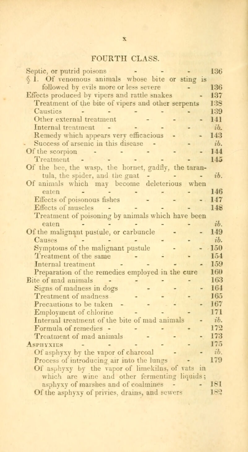 FOURTH CLASS. Septic, or putrid poisons ... I:j(.i § 1. Of venomous animal* whose bite or sting is followed by evils more or less severe - 136 Effects produced by vipers and rattle snakes - 137 Treatment of the bite of vipers and other serpents I S Caustics ----- 139 Other external treatment - - - 141 Internal treatment ... - ih. Remedy which appears very efficacious - - 143 Success ot' arsenic in this disease - - ib. Of the scorpion - - - - - 144 Treatment ----- 145 Of the bee, the wasp, the hornet, gaddy, the taran- tula, the spider, and tiie gnat - ib. Of animals which may become deleterious when eaten - 146 Effects of poisonous fishes - - 11* Effects of muscles - 148 Treatment of poisoning by animals which have been eaten ib. Of the malignant pustule, or carbuncle - - 149 Cai - - - - - ib. Symptoms of the malignant pustule - - 150 Treatment of the same ... 1.54 Internal treatment - 159 Preparation of the remedies employed in the cure 16(1 Bite of mad animals ... - 163 Siirns of madness in dogs - 164 Treatment of madness ... J65 Precautions to be taken - - - 167 Employment of chlorine ... 171 Internal treatment of the bite of mad animals - ib. Formula of remedies - - - - 170 Treatment of mad animals - - -.173 h&r r, XIES - - - - -175 Of asphyxy by the vapor of charcoal - - ib. Process of introducing air into the longs - 179 Of asphyxy by the vapor of limekilns, of vats in which are wine and other fermenting liqui asphyxy of marshes and of 1 - - 1M