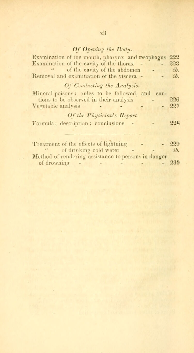 Xll Of Opcnimj fltr Body. Examination of tiie mouth, pharynx, and œsophagus 222 Examination of the cavity of the thorax - - 223  of the cavity of the abdomen - ib. Removal and examination of the viscera - - ib. Of Conducting the Analysis. Mineral poisons ; rules to be followed, and cau- tions to be observed in their analysis - 226 Vegetable analysis - - - - 227 Of ike Physician's Report. Formula; description; conclusions - - 228 Treatment of t!i (^i'.'cts of lightning - - 229  of drinking cold water - - ib. Method of rendering assistance to persons in danger of drowning ----- 230