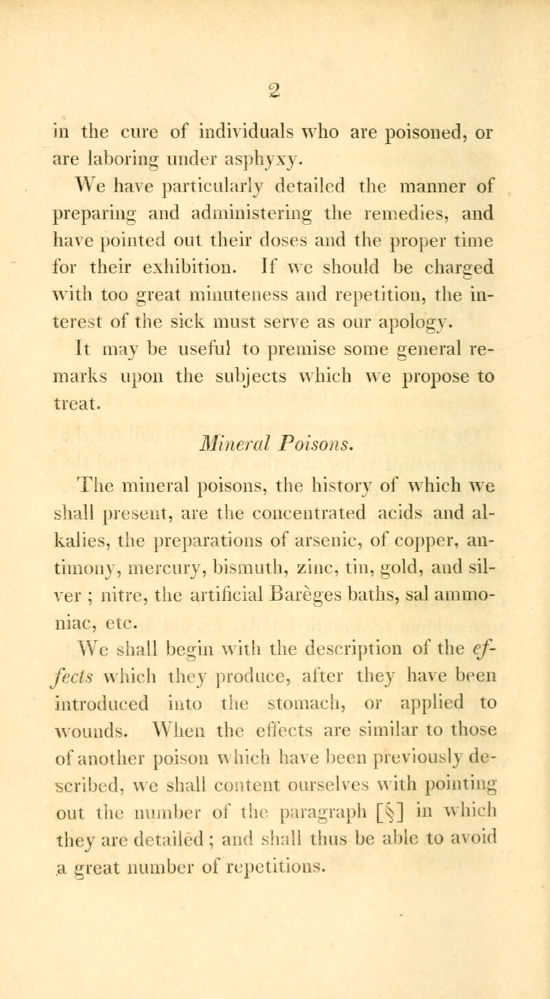 in the cure of individuals who are poisoned, or are Laboring under asph\ \ \. We have particularly detailed the manner of preparing and administering the remedies, and have pointed out their doses and the proper time for their exhibition. If we should be charged with too great minuteness and repetition, the in- terest of the sick must serve as our apolog\. It may be useful to premise some general re- marks upon the subjects which we propose to treat. Mineral Poisons. The mineral poisons, the history of which we shall present, are the concentrated acids and al- kalies, the preparations of arsenic, of copper, an- timony, mercury, bismuth, zinc, tin, gold, and sil- ver ; nitre, the artificial Bareges baths, sal ammo- niac, etc. We shall begin with the description of the ef- fects which they produce, after they have been introduced into the stomach, or applied to wounds. When the effects are similar to those of another poison which have been previously de- scribed, we shall content ourselves with pointing- out the number of the paragraph [§] in which they are detailed ; and shall thus be able to avoid ;i meat number of repetitions.