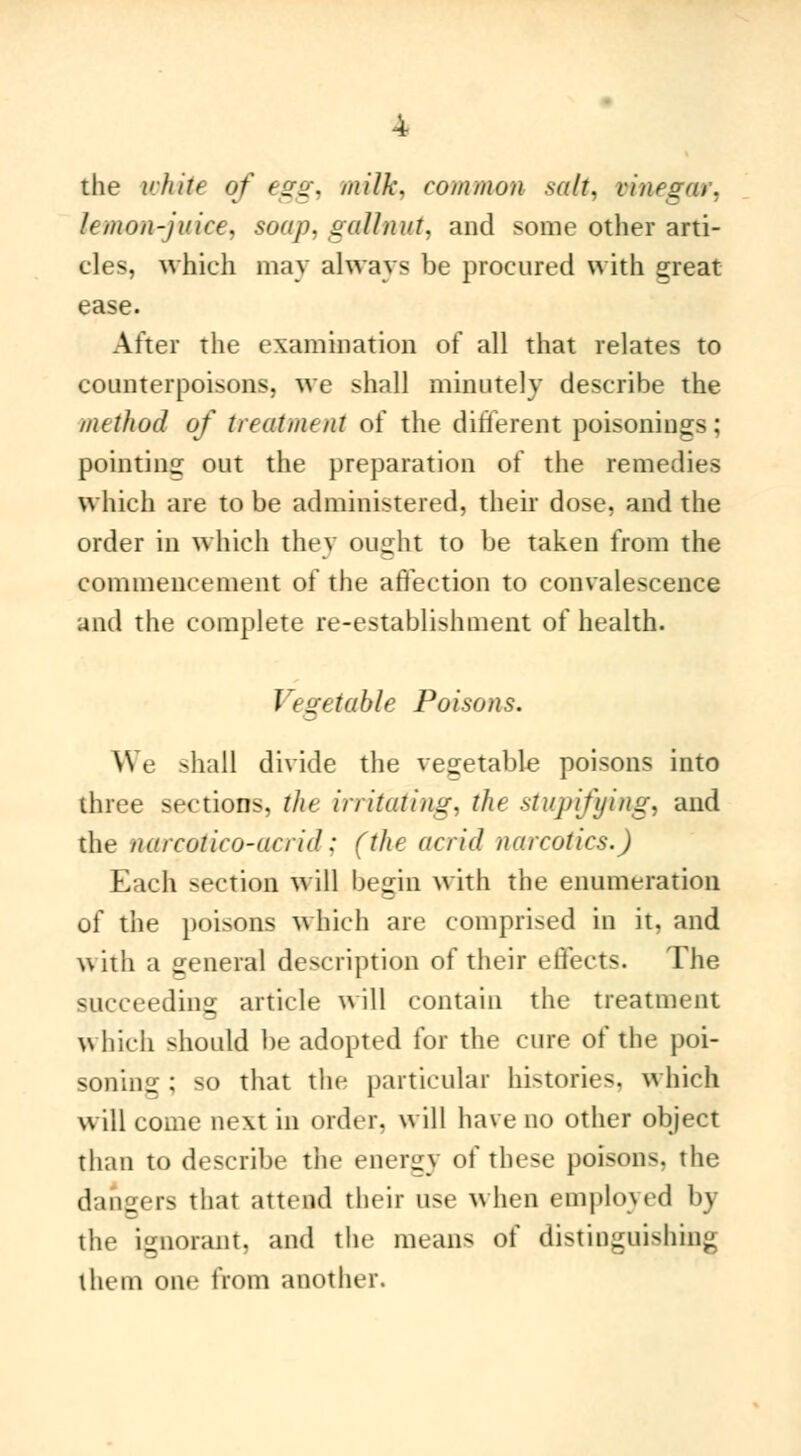 the white of egg, milk, common salt, vinegar, lemon-juice, soap, gallnut, and some other arti- cles, which may always be procured with great ease. After the examination of all that relates to counterpoisons, we shall minutely describe the method of treatment of the different poisonings ; pointing out the preparation of the remedies which are to be administered, their dose, and the order in which they ought to be taken from the commencement of the affection to convalescence and the complete re-establishment of health. Vegetable Poisons. \\ e shall divide the vegetable poisons into three sections, the irritating, the stupifying, and the narcotico-acrid : (the acrid narcotics.) Each section will begin with the enumeration of the poisons which are comprised in it, and with a general description of their effects. The succeeding article will contain the treatment which should be adopted for the cure of the poi- soning ; so that the particular histories, which will come next in order, will have no other object than to describe the energy of these poisons, the dangers that attend their use when employed by the ignorant, and the means of distinguishing them one from another.