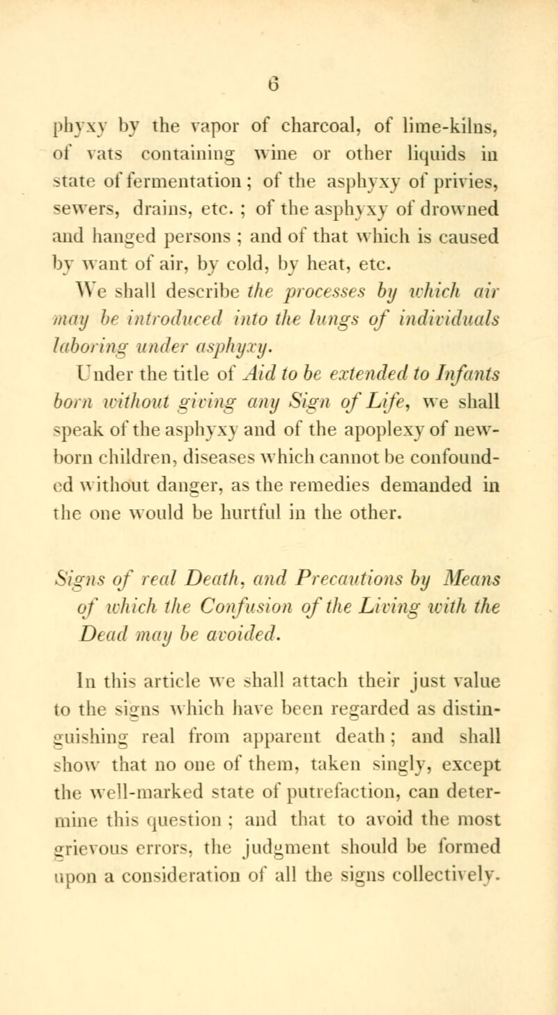 phyxy by the vapor of charcoal, of lime-kilns, of vats containing wine or other liquids in state of fermentation ; of the asphyxy of privies, sewers, drains, etc. ; of the asphyxy of drowned and hanged persons ; and of that which is caused by want of air, by cold, by heat, etc. V\ e shall describe the processes by which air may be introduced into the lungs of individuals laboring under asphyxy. Under the title of Aid to be exU nded to Infants bom without giving any Sign of Life, we shall speak of the aspln \\ and of the apoplexy of new- born children, diseases which cannot be confound- ed without danger, as the remedies demanded in the one would be hurtful in the other. Signs of real Death, and Precautions by Means of which the Confusion of the Living with the Dead may be avoided. In this article we shall attach their just value to the signs which have been regarded as distin- guishing real from apparent death ; and shall show that no one of them, taken singly, except the well-marked state of putrefaction, can deter- mine this question : and that to avoid the most srievous errors, the judgment should be formed upon a consideration of all the signs collectively.