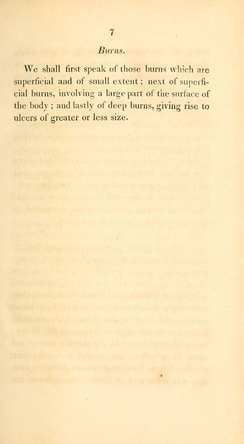 Burns, We shall first speak of those burns which are superficial and of small extent ; next of superfi- cial burns, involving a large part of the surface of the body ; and lastly of deep burns, giving rise to ulcers of greater or less size.