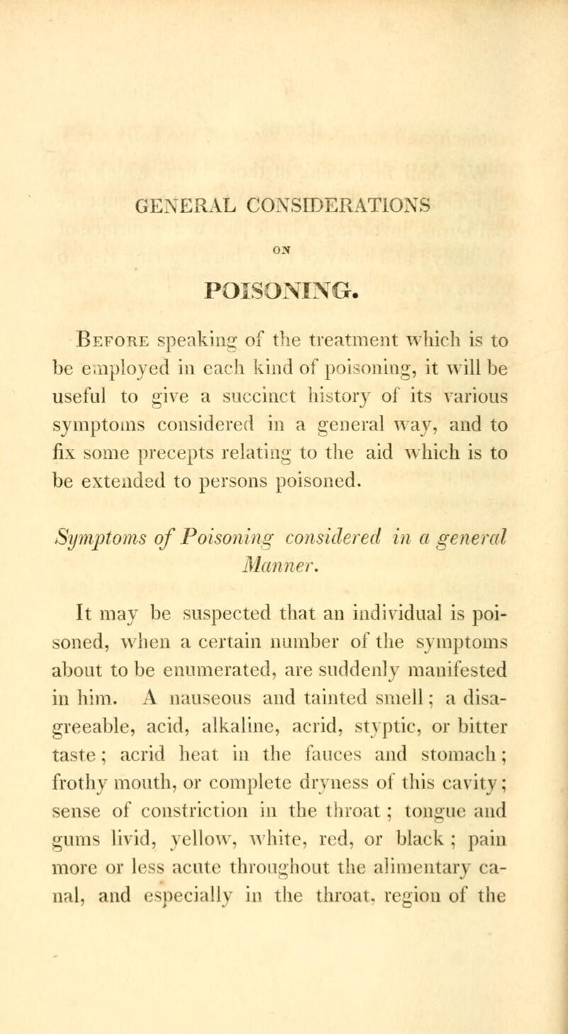 GENERAL CONSIDERATIONS POISONING. Before speaking of the treatment which is to be employed in each kind of poisoning, it will be useful to give a succinct history of its various symptoms considered in a general way, and to fix some precepts relating to the aid which is to be extended to persons poisoned. Symptoms of Poisoning considered in a general Manner. It may be suspected that an individual is poi- soned, when a certain number of the symptoms about to be enumerated, are suddenly manifested in him. A nauseous and tainted smell; a disa- greeable, acid, alkaline, acrid, styptic, or bitter taste ; acrid heat in the fauces and stomach ; frothy mouth, or complete dryness of this cavity; sense of constriction in the throat ; tongue and minis livid, yellow, white, red. or black ; pain more or less acute throughout the alimentary ca- nal, and especially in the throat, region of the