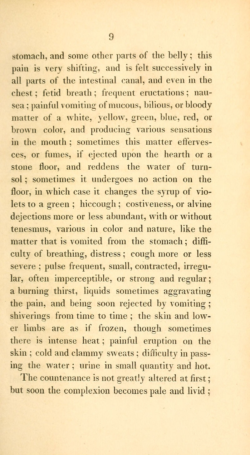 stomach, and some other parts of the belly ; this pain is very shifting, and is felt successively in all parts of the intestinal canal, and even in the chest ; fetid breath ; frequent eructations ; nau- sea ; painful vomiting of mucous, bilious, or bloody matter of a white, yellow, green, blue, red, or brown color, and producing various sensations in the mouth ; sometimes this matter efferves- ces, or fumes, if ejected upon the hearth or a stone floor, and reddens the water of turn- sol ; sometimes it undergoes no action on the floor, in which case it changes the syrup of vio- lets to a green ; hiccough ; costiveness, or alvine dejections more or less abundant, with or without tenesmus, various in color and nature, like the matter that is vomited from the stomach ; diffi- culty of breathing, distress ; cough more or less severe ; pulse frequent, small, contracted, irregu- lar, often imperceptible, or strong and regular ; a burning thirst, liquids sometimes aggravating the pain, and being soon rejected by vomiting ; shiverings from time to time ; the skin and low- er limbs are as if frozen, though sometimes there is intense heat ; painful eruption on the skin ; cold and clammy sweats ; difficulty in pass- ing the water ; urine in small quantity and hot. The countenance is not greatly altered at first ; but soon the complexion becomes pale and livid ;