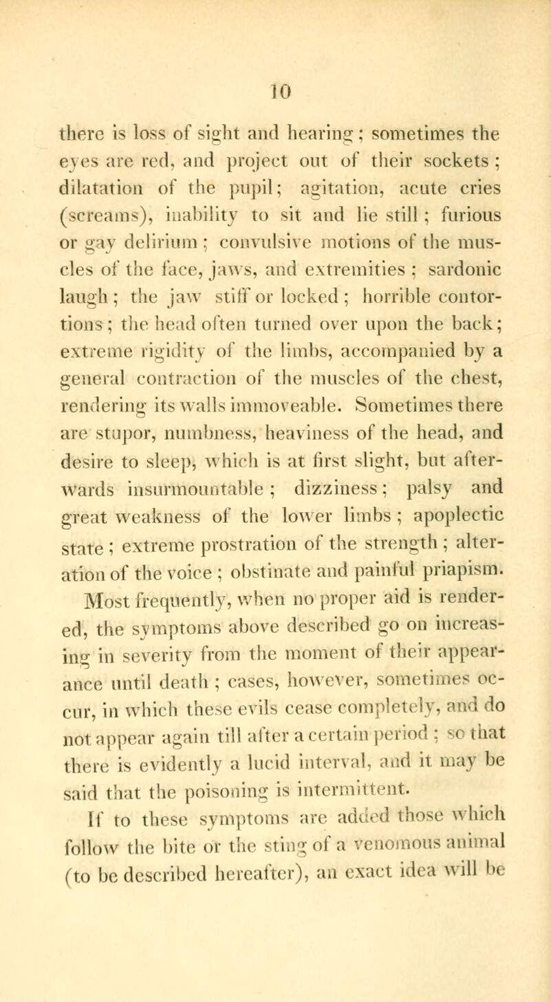 tfaiere is loss of sight and hearing : sometimes the eyes are red, and project out of their sockets; dilatation of the pupil; agitation, acute cries (screams), inability to sit and lie still ; furious or gay delirium : convulsive motions of the mus- cles of the face, jaws, and extremities : sardonic laugh ; the jaw stiff or locked ; horrible contor- tions ; the head often turned over upon the back: extreme rigidity of the limbs, accompanied by a general contraction of the muscles of the chest, rendering its Avails immoveable. Sometimes there are stupor, numbness, heaviness of the head, and desire to sleep, which is at first slight, but after- wards insurmountable ; dizziness ; palsy and great weakness of the lower limbs ; apoplectic state ; extreme prostration of the strength ; alter- ation of the voice ; obstinate and painful priapism. Most frequently, when no proper aid is render- ed, the symptoms above described go on increas- in'j- in severitv from the moment of their appear- ance until death ; cases, however, sometimes oc- cur, in which these evils cease completely, a not appear again till after a certain period ; St) that there is evidently a lucid interval and it ma\ be said that the poisoning is intermittent. If to these symptoms are added those which follow the bite or the sting of a venomous ai Î (to be described hereafter), an exact idea will be