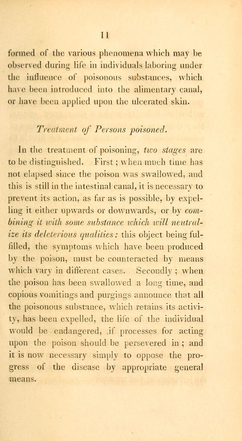 formed of the various phenomena which may be observed during life in individuals laboring under the influence of poisonous substances, which have been introduced into the alimentary canal, or have been applied upon the ulcerated skin. Treatment of Persons poisoned. In the treatment of poisoning, two stages are to be distinguished. First ; when much time has not elapsed since the poison was swallowed, and this is still in the intestinal canal, it is necessary to prevent its action, as far as is possible, by expel- ling it either upwards or downwards, or by com- bining it with some substance ivhich will neutral- ize its deleterious qualities : this object being ful- filled, the symptoms which have been produced by the poison, must be counteracted by means which vary in different cases. Secondly ; when the poison has been swallowed a long time, and copious vomitings and purgings announce that all the poisonous substance, which retains its activi- ty, has been expelled, the life of the individual would be endangered, .if processes for acting upon the poison should be persevered in ; and it is now necessary simply to oppose the pro- gress of the disease by appropriate general means.