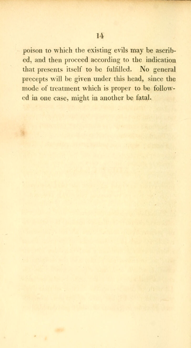 poison to which the existing evils may be ascrib- ed, and then proceed according to the indication that presents itself to be fulfilled. No general precepts will be given under this head, since the mode of treatment which is proper to be follow- ed in one case, might in another be fatal.