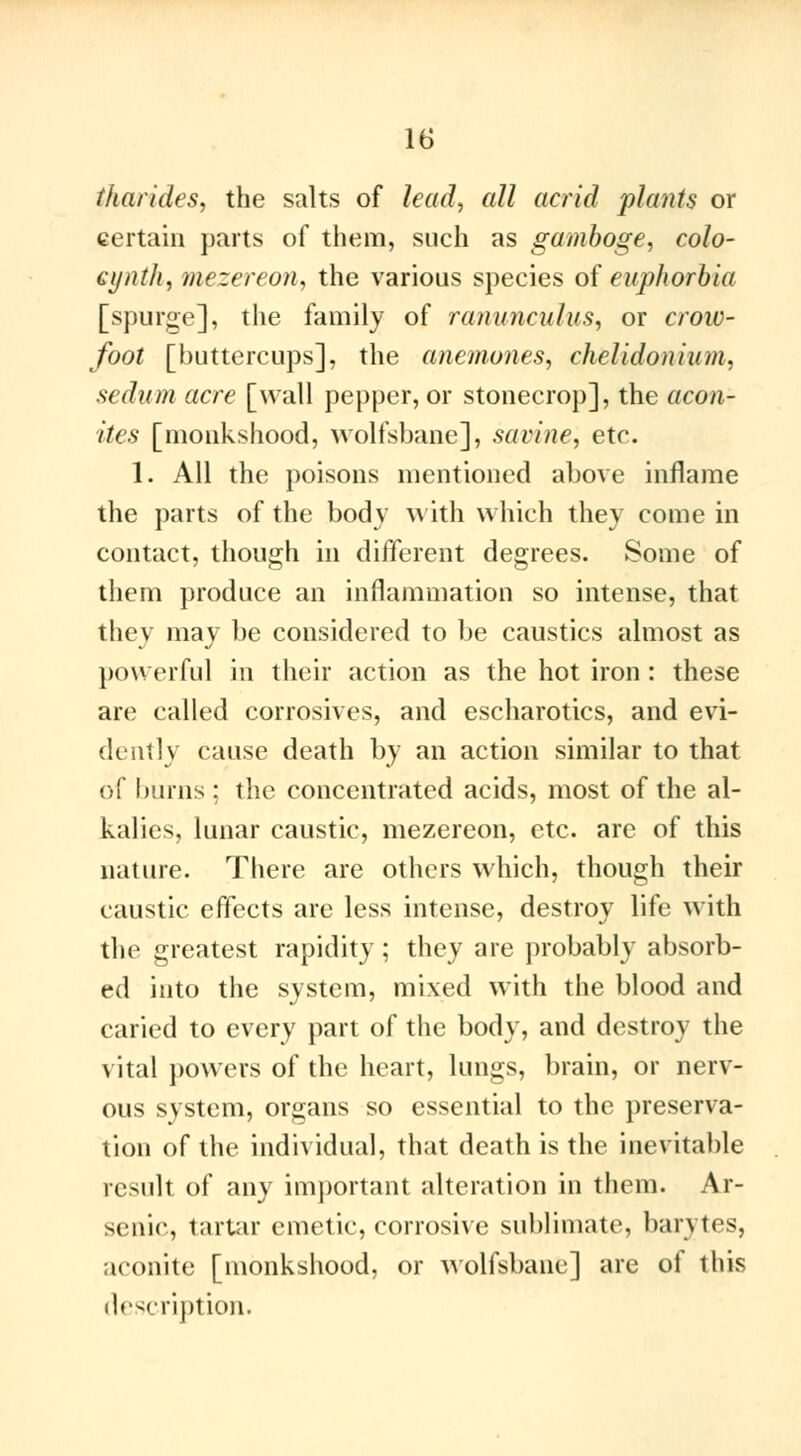 (ha rides, the salts of lead, all acrid plants or certain parts of them, such as gamboge, colo- eynth, mezereon, the various species of euphorbia [spurge], the family of ranunculus, or crow- foot [buttercups], the anemones, chelidoiiiu/n. sedum acre [wall pepper, or stonecrop], the acon- ites [monkshood, wolfsbane], savine, etc. 1. All the poisons mentioned above inflame the parts of the body with which they come in contact, though in different degrees. Some of them produce an inflammation so intense, that they may be considered to be caustics almost as powerful in their action as the hot iron : these are called corrosives, and escharotics, and evi- dently cause death by an action similar to that of burns ; the concentrated acids, most of the al- kalies, lunar caustic, mezereon, etc. are of this nature. There are others which, though their caustic effects are less intense, destroy life with the greatest rapidity ; they are probably absorb- ed into the system, mixed with the blood and caried to every part of the body, and destroy the vital powers of the heart, lungs, brain, or nerv- ous system, organs so essential to the preserva- tion of the individual, that death is the inevitable result of any important alteration in them. Ar- senic, tartar emetic, corrosive sublimate, barytes, aconite [monkshood, or wolfsbane] are of this description.
