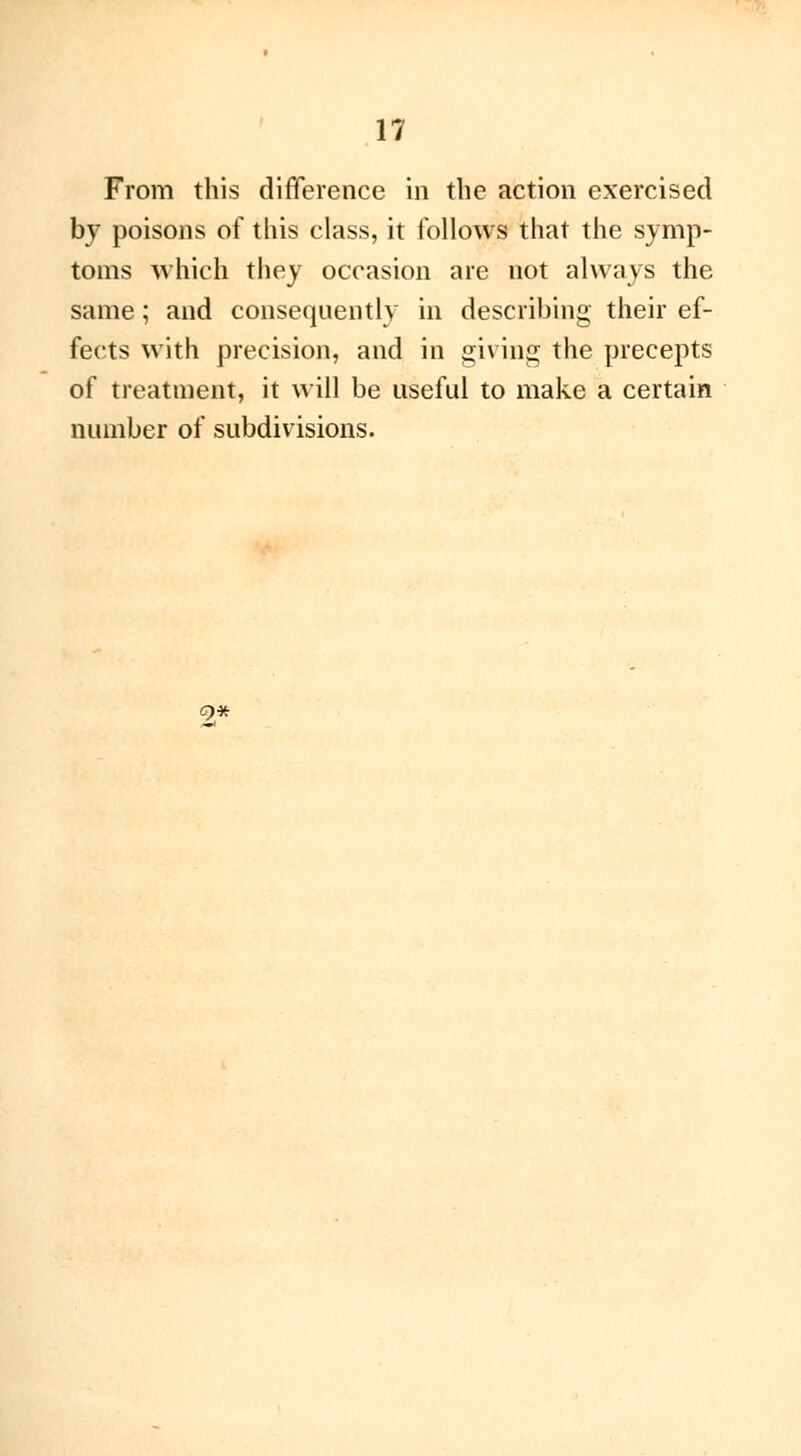 From this difference in the action exercised by poisons of this class, it follows that the symp- toms which they occasion are not always the same ; and consequently in describing their ef- fects with precision, and in giving the precepts of treatment, it will be useful to make a certain number of subdivisions. C)*