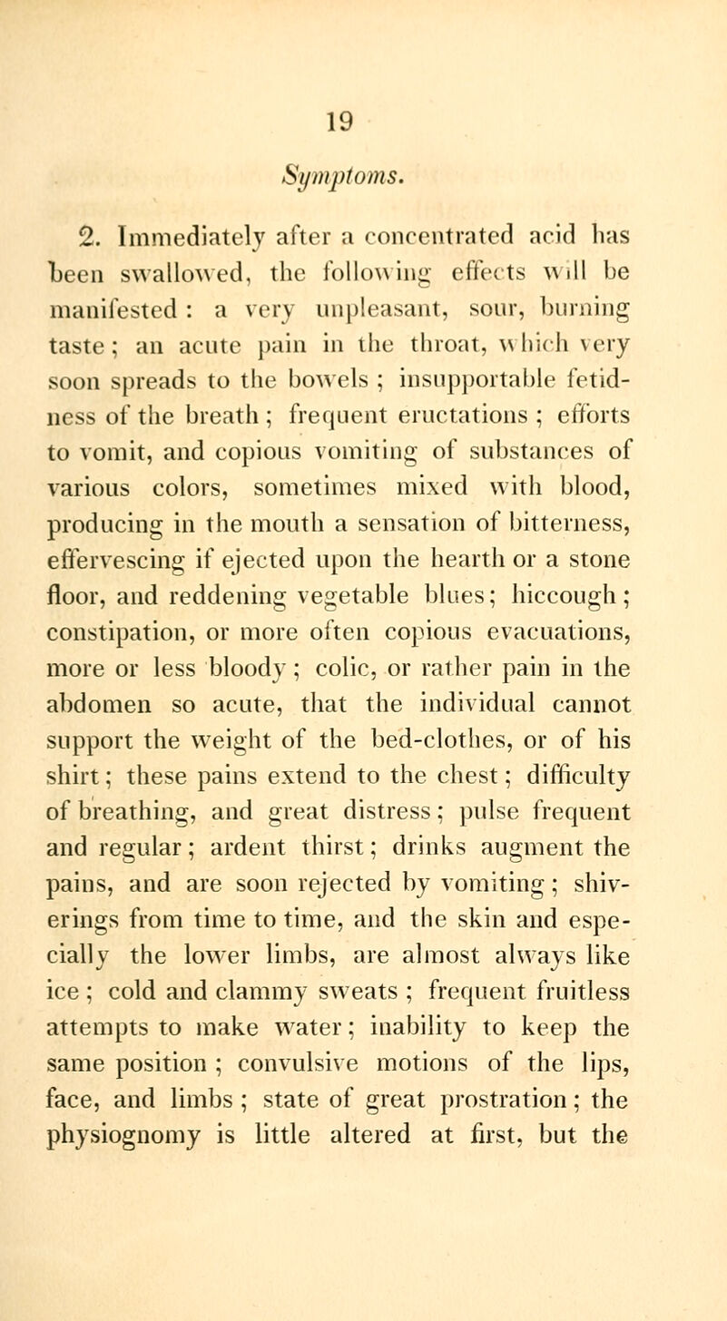 Symptoms, 2. Immediately after a concentrated acid has been swallowed, the following effects w ill be manifested : a very unpleasant, sour, burning taste; an acute pain in the throat, which very soon spreads to the bowels ; insupportable fetid- ness of the breath ; frequent eructations ; efforts to vomit, and copious vomiting of substances of various colors, sometimes mixed with blood, producing in the mouth a sensation of bitterness, effervescing if ejected upon the hearth or a stone floor, and reddening vegetable blues; hiccough; constipation, or more often copious evacuations, more or less bloody ; colic, or rather pain in the abdomen so acute, that the individual cannot support the weight of the bed-clothes, or of his shirt ; these pains extend to the chest ; difficulty of breathing, and great distress ; pulse frequent and regular ; ardent thirst ; drinks augment the pains, and are soon rejected by vomiting ; shiv- erings from time to time, and the skin and espe- cially the lower limbs, are almost always like ice ; cold and clammy sweats ; frequent fruitless attempts to make water ; inability to keep the same position ; convulsive motions of the lips, face, and limbs ; state of great prostration ; the physiognomy is little altered at first, but the