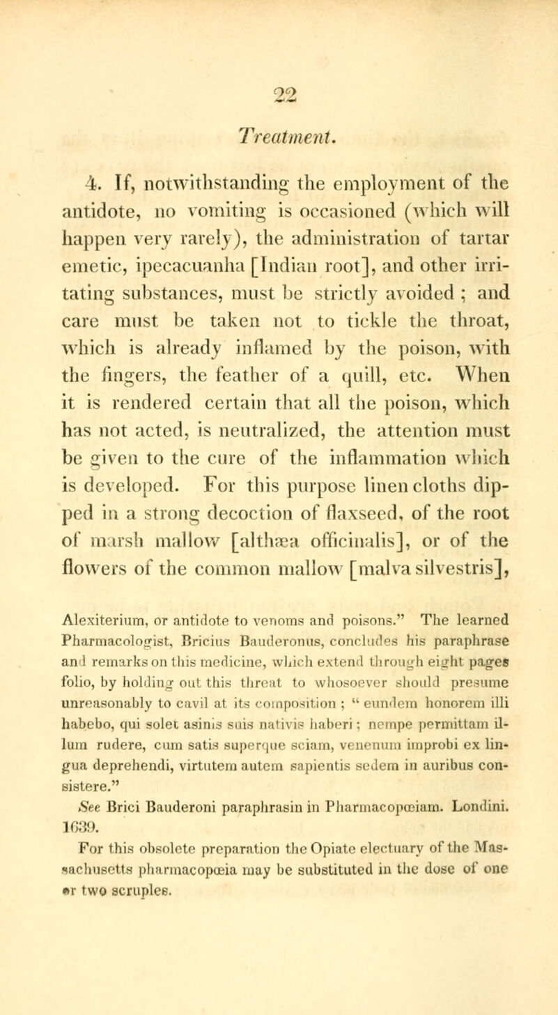 Treatment. 4. If, notwithstanding the employment of the antidote, no vomiting is occasioned (which will happen very rarely), the administration of tartar emetic, ipecacuanha [Indian root], and other irri- tating substances, must be strictly avoided ; and care must be taken not to tickle the throat, which is already inflamed by the poison, with the fingers, the feather of a quill, etc. When it is rendered certain that all the poison, which has not acted, is neutralized, the attention must be given to the cure of the inflammation which is developed. For this purpose linen cloths dip- ped in a strong decoction of flaxseed, of the root of marsh mallow [althaea officinalis], or of the flowers of the common mallow [malvasilvestris], Alexiterium, or antidote to venoms and poisons. The learned Pharmacologist, Bricius Baudcronus, concludes his paraphrase and remarks on this medicine, which extend through eight pages folio, by holding out this threat to whosoever should presume unreasonably to cavil at its composition ;  eundem honorem illi habebo, qui solei asinis suis nativis haberi ; ncmpe perniittam il- ium rudere, cum satis superque sciam, venenum improbi ex lin- gua deprehendi, virtutem autcin sapientis sedem in auribus con- eistere. See Brici Bauderoni paraphrasai in Pharmacopœiam. Londini. 1639. For this obsolete preparation the Opiate electuary of the Mas- sachusetts pharmacopoeia may be substituted in the dose of one *r two scruples.