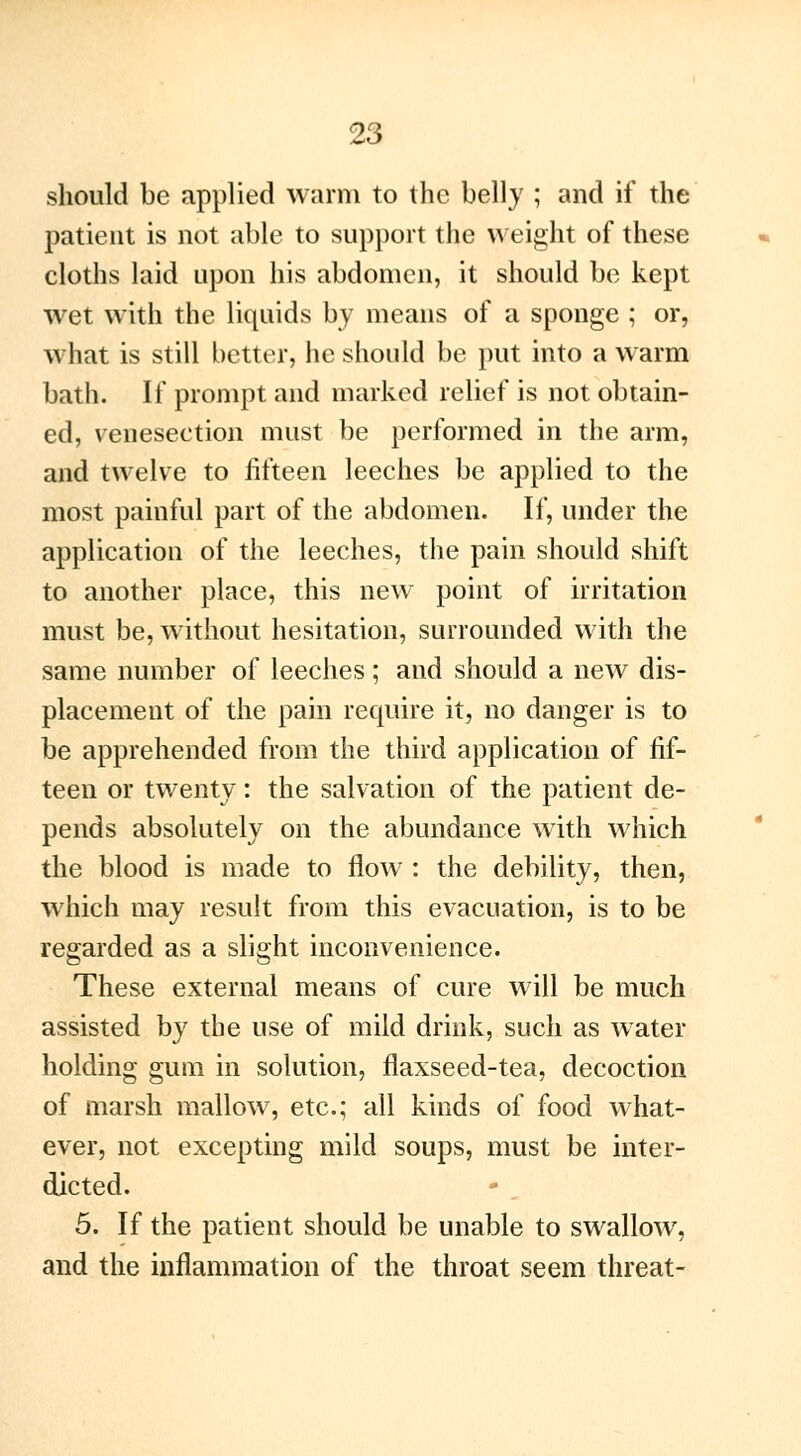 should be applied warm to the belly ; and if the patient is not able to support the weight of these cloths laid upon his abdomen, it should be kept wet with the liquids by means of a sponge ; or, what is still better, he should be put into a warm bath. If prompt and marked relief is not obtain- ed, venesection must be performed in the arm, and twelve to fifteen leeches be applied to the most painful part of the abdomen. If, under the application of the leeches, the pain should shift to another place, this new point of irritation must be, without hesitation, surrounded with the same number of leeches ; and should a new dis- placement of the pain require it, no danger is to be apprehended from the third application of fif- teen or twenty : the salvation of the patient de- pends absolutely on the abundance with which the blood is made to flow : the debility, then, which may result from this evacuation, is to be regarded as a slight inconvenience. These external means of cure will be much assisted by the use of mild drink, such as water holding gum in solution, flaxseed-tea, decoction of marsh mallow, etc.; all kinds of food what- ever, not excepting mild soups, must be inter- dicted. 5. If the patient should be unable to swallow, and the inflammation of the throat seem threat-
