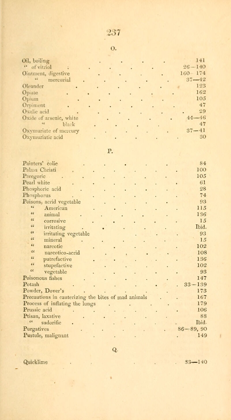 J.w Gil, boiling  of\ : Oiiitr.itnt, digestive  mercurial Oleander I Opium Oq:>i nient 0 acid Oxide of arsenic, white black Oxymuriate of mercury Oxymuriatic acid 141 26- -140 160 174 37- —42 123 162 105 47 . 29 44 —46 47 37 -41 30 P. Painters' colic .... Pabna Christi .... Paregoric ..... Pearl white .... Phosphoric acid . ... Phosphorus .... Poisons, acrid vegetable  American  animal ....  corrosive . .  irritating ....  irritating vegetable  mineral ....  narcotic  narcotico-acrid . . .  putrefactive  stupefactive  vegetable Poisonous fishes .... Potash .... Powder, Dover's .... Precautions in cauterizing the bites of mad animals Process of inflating the lungs Prussic acid .... Ptisan, laxative ....  sudorific .... Purgatives .... Pustule, malignant 84 100 105 61 28 74 93 115 136 15 Ibid. 93 15 102 108 136 102 93 147 . 33 — 139 173 167 179 106 88 Ibid. 86—89, 90 149 Q Quicklime 33—HO