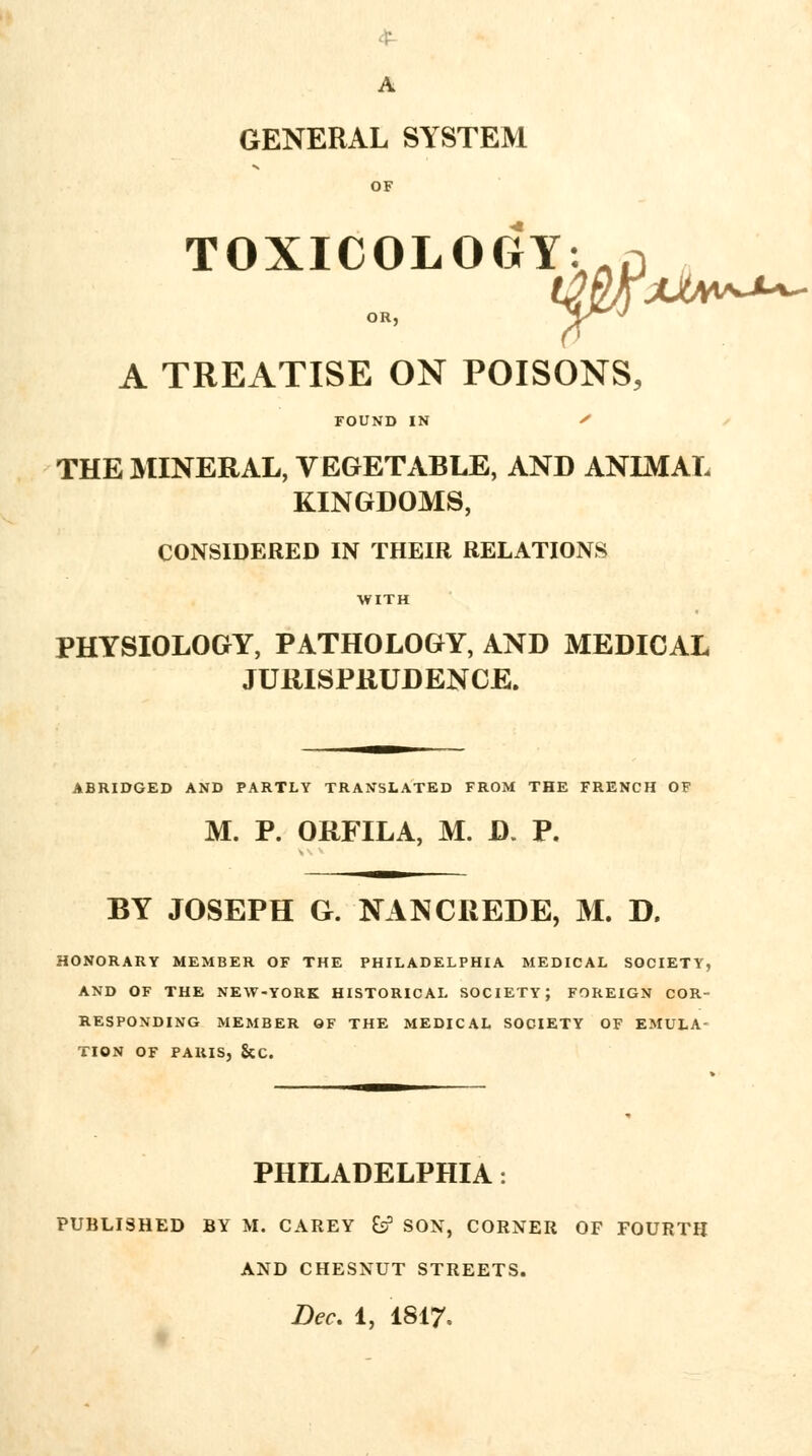 A GENERAL SYSTEM OF TOXICOLOGY: OR, W A TREATISE ON POISONS, FOUND IN THE MINERAL, VEGETABLE, AND ANIMAL KINGDOMS, CONSIDERED IN THEIR RELATIONS PHYSIOLOGY, PATHOLOGY, AND MEDICAL JURISPRUDENCE. ABRIDGED AND PARTLY TRANSLATED FROM THE FRENCH OF M. P. ORFILA, M. D. P. BY JOSEPH G. NANCREDE, M. D, HONORARY MEMBER OF THE PHILADELPHIA MEDICAL SOCIETY, AND OF THE NEW-YORK HISTORICAL SOCIETY; FOREIGN COR- RESPONDING MEMBER OF THE MEDICAL SOCIETY OF EMULA- TION OF PARIS, &C. PHILADELPHIA: PUBLISHED BY M. CAREY fc? SON, CORNER OF FOURTH AND CHESNUT STREETS.